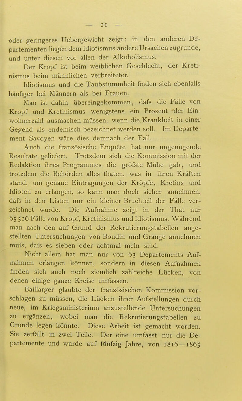 oder geringeres Uebergewicht zeigt: in den anderen De- partementen liegen dem Idiotismus andere Ursachen zugrunde, und unter diesen vor allen der Alkoholismus. Der Kropf ist beim weiblichen Geschlecht, der Kreti- nismus beim männlichen verbreiteter. Idiotismus und die Taubstummheit rinden sich ebenfalls häufiger bei Männern als bei Frauen. Man ist dahin übereingekommen, dafs die Fälle von Kropf und Kretinismus wenigstens ein Prozent der Ein- wohnerzahl ausmachen müssen, wenn die Krankheit in einer Gegend als endemisch bezeichnet werden soll. Im Departe- ment Savoyen wäre dies demnach der Fall. Auch die französische Enquete hat nur ungenügende Resultate geliefert. Trotzdem sich die Kommission mit der Redaktion ihres Programmes die gröfste Mühe gab, und trotzdem die Behörden alles thaten, was in ihren Kräften stand, um genaue Eintragungen der Kröpfe, Kretins und Idioten zu erlangen, so kann man doch sicher annehmen, dafs in den Listen nur ein kleiner Bruchteil der Fälle ver- zeichnet wurde. Die Aufnahme zeigt in der That nur 65 526 Fälle von Kropf, Kretinismus und Idiotismus. Während man nach den auf Grund der Rekrutierungstabellen ange- stellten Untersuchungen von Boudin und Grange annehmen mufs, dafs es sieben oder achtmal mehr sind. Nicht allein hat man nur von 63 Departements Auf- nahmen erlangen können, sondern in diesen Aufnahmen finden sich auch noch ziemlich zahlreiche Lücken, von denen einige ganze Kreise umfassen. Baillarger glaubte der französischen Kommission vor- schlagen zu müssen, die Lücken ihrer Aufstellungen durch neue, im Kriegsministerium anzustellende Untersuchungen zu ergänzen, wobei man die Rekrutierungstabellen zu Grunde legen könnte. Diese Arbeit ist gemacht worden. Sie zerfällt in zwei Teile. Der eine umfasst nur die De- partemente und wurde auf fünfzig Jahre, von 1816—1865