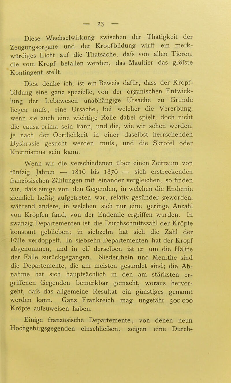 Diese Wechselwirkung zwischen der Thätigkeit der Zeugungsorgane und der Kropfbildung wirft ein merk- würdiges Licht auf die Thatsache, dafs von allen Tieren, die vom Kropf befallen werden, das Maultier das gröfste Kontingent stellt. Dies, denke ich, ist ein Beweis dafür, dass der Kropf- bildung eine ganz spezielle, von der organischen Entwick- lung der Lebewesen unabhängige Ursache zu Grunde liegen mufs, eine Ursache, bei welcher die Vererbung, wenn sie auch eine wichtige Rolle dabei spielt, doch nicht die causa prima sein kann, und die, wie wir sehen werden, je nach der Oertlichkeit in einer daselbst herrschenden Dyskrasie gesucht werden mufs, und die Skrofel oder Kretinismus sein kann. Wenn wir die verschiedenen über einen Zeitraum von fünfzig Jahren — 1816 bis 1876 — sich erstreckenden französischen Zählungen mit einander vergleichen, so finden wir, dafs einige von den Gegenden, in welchen die Endemie ziemlich heftig aufgetreten war, relativ gesünder geworden, während andere, in welchen sich nur eine geringe Anzahl von Kröpfen fand, von der Endemie ergriffen wurden. In zwanzig Departementen ist die Durchschnittszahl der Kröpfe konstant geblieben; in siebzehn hat sich die Zahl der Fälle verdoppelt. In siebzehn Departementen hat der Kropf abgenommen, und in elf derselben ist er um die Hälfte der Fälle zurückgegangen. Niederrhein und Meurthe sind die Departemente, die am meisten gesundet sind; die Ab- nahme hat sich hauptsächlich in den am stärksten er- griffenen Gegenden bemerkbar gemacht, woraus hervor- geht, dafs das allgemeine Resultat ein günstiges genannt werden kann. Ganz Frankreich mag ungefähr 500000 Kröpfe aufzuweisen haben. Einige französische Departemente, von denen neun Hochgebirgsgegenden einschliefsen, zeigen eine Durch-