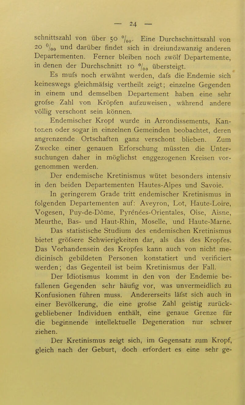 schnittszahl von über 50 °/00. Eine Durchschnittszahl von 20 °/00 und darüber findet sich in dreiundzwanzig anderen Departementen. Ferner bleiben noch zwölf Departemente, in denen der Durchschnitt 10 °/00 übersteigt. Es mufs noch erwähnt werden, dafs die Endemie sich keineswegs gleichmäfsig vertheilt zeigt; einzelne Gegenden in einem und demselben Departement haben eine sehr grofse Zahl von Kröpfen aufzuweisen, während andere völlig verschont sein können. Endemischer Kropf wurde in Arrondissements, Kan- tonen oder sogar in einzelnen Gemeinden beobachtet, deren angrenzende Ortschaften ganz verschont blieben. Zum Zwecke einer genauen Erforschung müssten die Unter- suchungen daher in möglichst enggezogenen Kreisen vor- genommen werden. Der endemische Kretinismus wütet besonders intensiv in den beiden Departementen Hautes-Alpes und Savoie. In geringerem Grade tritt endemischer Kretinismus in folgenden Departementen auf: Aveyron, Lot, Haute-Loire, Vogesen, Puy-de-Döme. Pyrenees-Orientales, Oise, Aisne, Meurthe, Bas- und Haut-Rhin, Moselle, und Haute-Marne. Das statistische Studium des endemischen Kretinismus bietet gröfsere Schwierigkeiten dar, als das des Kropfes. Das Vorhandensein des Kropfes kann auch von nicht me- dicinisch gebildeten Personen konstatiert und verificiert werden; das Gegenteil ist beim Kretinismus der Fall. Der Idiotismus kommt in den von der Endemie be- fallenen Gegenden sehr häufig vor, was unvermeidlich zu Konfusionen führen muss. Andererseits läfst sich auch in einer Bevölkerung, die eine grofse Zahl geistig zurück- gebliebener Individuen enthält, eine genaue Grenze für die beginnende intellektuelle Degeneration nur schwer ziehen. Der Kretinismus zeigt sich, im Gegensatz zum Kropf, gleich nach der Geburt, doch erfordert es eine sehr ge-