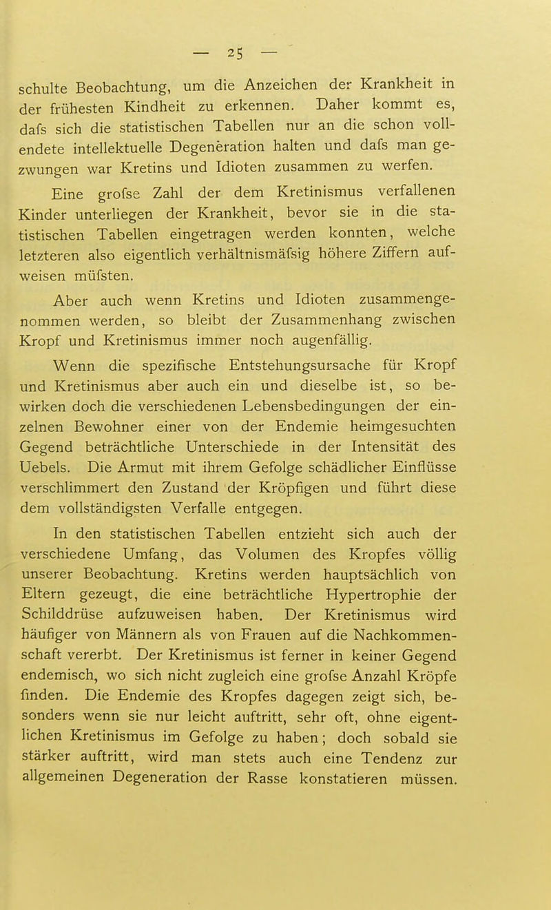 schulte Beobachtung, um die Anzeichen der Krankheit in der frühesten Kindheit zu erkennen. Daher kommt es, dafs sich die statistischen Tabellen nur an die schon voll- endete intellektuelle Degeneration halten und dafs man ge- zwungen war Kretins und Idioten zusammen zu werfen. Eine grofse Zahl der dem Kretinismus verfallenen Kinder unterliegen der Krankheit, bevor sie in die sta- tistischen Tabellen eingetragen werden konnten, welche letzteren also eigentlich verhältnismäfsig höhere Ziffern auf- weisen müfsten. Aber auch wenn Kretins und Idioten zusammenge- nommen werden, so bleibt der Zusammenhang zwischen Kropf und Kretinismus immer noch augenfällig. Wenn die spezifische Entstehungsursache für Kropf und Kretinismus aber auch ein und dieselbe ist, so be- wirken doch die verschiedenen Lebensbedingungen der ein- zelnen Bewohner einer von der Endemie heimgesuchten Gegend beträchtliche Unterschiede in der Intensität des Uebels. Die Armut mit ihrem Gefolge schädlicher Einflüsse verschlimmert den Zustand der Kröpfigen und führt diese dem vollständigsten Verfalle entgegen. In den statistischen Tabellen entzieht sich auch der verschiedene Umfang, das Volumen des Kropfes völlig unserer Beobachtung. Kretins werden hauptsächlich von Eltern gezeugt, die eine beträchtliche Hypertrophie der Schilddrüse aufzuweisen haben. Der Kretinismus wird häufiger von Männern als von Frauen auf die Nachkommen- schaft vererbt. Der Kretinismus ist ferner in keiner Gegend endemisch, wo sich nicht zugleich eine grofse Anzahl Kröpfe finden. Die Endemie des Kropfes dagegen zeigt sich, be- sonders wenn sie nur leicht auftritt, sehr oft, ohne eigent- lichen Kretinismus im Gefolge zu haben; doch sobald sie stärker auftritt, wird man stets auch eine Tendenz zur allgemeinen Degeneration der Rasse konstatieren müssen.