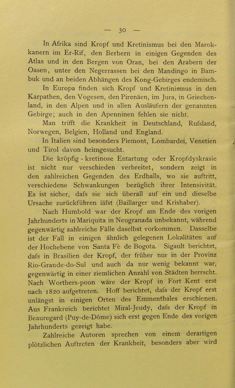 In Afrika sind Kropf und Kretinismus bei den Marok- kanern im Er-Rif, den Berbern in einigen Gegenden des Atlas und in den Bergen von Oran, bei den Arabern der Oasen, unter den Negerrassen bei den Mandingo in Bam- buk und an beiden Abhängen des Kong-Gebirges endemisch. In Europa finden sich Kropf und Kretinismus in den Karpathen, den Vogesen, den Pirenäen, im Jura, in Griechen- land, in den Alpen und in allen Ausläufern der genannten Gebirge; auch in den Apenninen fehlen sie nicht. Man trifft die Krankheit in Deutschland, Rufsland, Norwegen, Belgien, Holland und England. In Italien sind besonders Piemont, Lombardei, Venetien und Tirol davon heimgesucht. Die kröpfig - kretinose Entartung oder Kropfdyskrasie ist nicht nur verschieden verbreitet, sondern zeigt in den zahlreichen Gegenden des Erdballs, wo sie auftritt, verschiedene Schwankungen bezüglich ihrer Intensivität. Es ist sicher, dafs sie sich überall auf ein und dieselbe Ursache zurückführen läfst (Baillarger und Krishaber). Nach Humbold war der Kropf am Ende des vorigen Jahrhunderts in Mariquita in Neugranada unbekannt, während gegenwärtig zahlreiche Fälle daselbst vorkommen. Dasselbe ist der Fall in einigen ähnlich gelegenen Lokalitäten auf der Hochebene von Santa Fe de Bogota. Sigault berichtet, dafs in Brasilien der Kropf, der früher nur in der Provinz Rio-Grande-do-Sul und auch da nur wenig bekannt war, gegenwärtig in einer ziemlichen Anzahl von Städten herrscht. Nach Worthers-poon wäre der Kropf in Fort Kent erst nach 1820 aufgetreten. Hoff berichtet, dafs der Kropf erst unlängst in einigen Orten des Emmenthaies erschienen. Aus Frankreich berichtet Miral-Jeudy, dafs der Kropf in Beauregard (Puy-de-D6me) sich erst gegen Ende des vorigen Jahrhunderts gezeigt habe. Zahlreiche Autoren sprechen von einem derartigen plötzlichen Auftreten der Krankheit, besonders aber wird