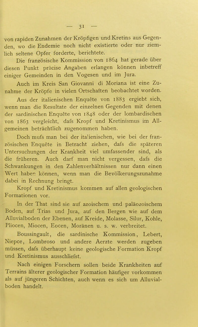 von rapiden Zunahmen der Kröpfigen und Kretins aus Gegen- den, wo die Endemie noch nicht existierte oder nur ziem- lich seltene Opfer forderte, berichtete. Die französische Kommission von 1864 hat gerade über diesen Punkt präcise Angaben erlangen können inbetreff einiger Gemeinden in den Vogesen und im Jura. Auch im Kreis San Giovanni di Moriana ist eine Zu- nahme der Kröpfe in vielen Ortschaften beobachtet worden. Aus der italienischen Enquete von 1883 ergiebt sich, wenn man die Resultate der einzelnen Gegenden mit denen der sardinischen Enquete von 1848 oder der lombardischen von 1863 vergleicht, dafs Kropf und Kretinismus im All- gemeinen beträchtlich zugenommen haben. Doch mufs man bei der italienischen, wie bei der fran- zösischen Enquete in Betracht ziehen, dafs die späteren Untersuchungen der Krankheit viel umfassender sind, als die früheren. Auch darf man nicht vergessen, dafs die Schwankungen in den Zahlenverhältnissen nur dann einen Wert haben können, wenn man die Bevölkerungszunahme dabei in Rechnung bringt. Kropf und Kretinismus kommen auf allen geologischen Formationen vor. In der That sind sie auf azoischem und paläozoischem Boden, auf Trias und Jura, auf den Bergen wie auf dem Alluvialboden der Ebenen, auf Kreide, Molasse, Silur, Kohle, Pliocen, Miocen, Eocen, Moränen u. s. w. verbreitet. Boussingault, die sardinische Kommission, Lebert, Niepce, Lombroso und andere Aerzte werden zugeben müssen, dafs überhaupt keine geologische Formation Kropf und Kretinismus ausschliefst. Nach einigen Forschern sollen beide Krankheiten auf Terrains älterer geologischer Formation häufiger vorkommen als auf jüngeren Schichten, auch wenn es sich um Alluvial- boden handelt.