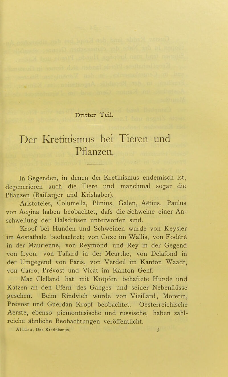 Der Kretinismus bei Tieren und Pflanzen. In Gegenden, in denen der Kretinismus endemisch ist, degenerieren auch die Tiere und manchmal sogar die Pflanzen (Baillarger und Krishaber). Aristoteles, Columella, Plinius, Galen, Aetius, Paulus von Aegina haben beobachtet, dafs die Schweine einer An- schwellung der Halsdrüsen unterworfen sind. Kropf bei Hunden und Schweinen wurde von Keysler im Aostathale beobachtet; von Coxe im Wallis, von Fodere in der Maurienne, von Reymond und Rey in der Gegend von Lyon, von Tallard in der Meurthe, von Delafond in der Umgegend von Paris, von Verdeil im Kanton Waadt, von Carro, PreVost und Vicat im Kanton Genf. Mac Clelland hat mit Kröpfen behaftete Hunde und Katzen an den Ufern des Ganges und seiner Nebenflüsse gesehen. Beim Rindvieh wurde von Vieillard, Moretin, Pr^vost und Guerdan Kropf beobachtet. Oesterreichische Aerzte, ebenso piemontesische und russische, haben zahl- reiche ähnliche Beobachtungen veröffentlicht. AI I ara, Der Kretinismus. 3