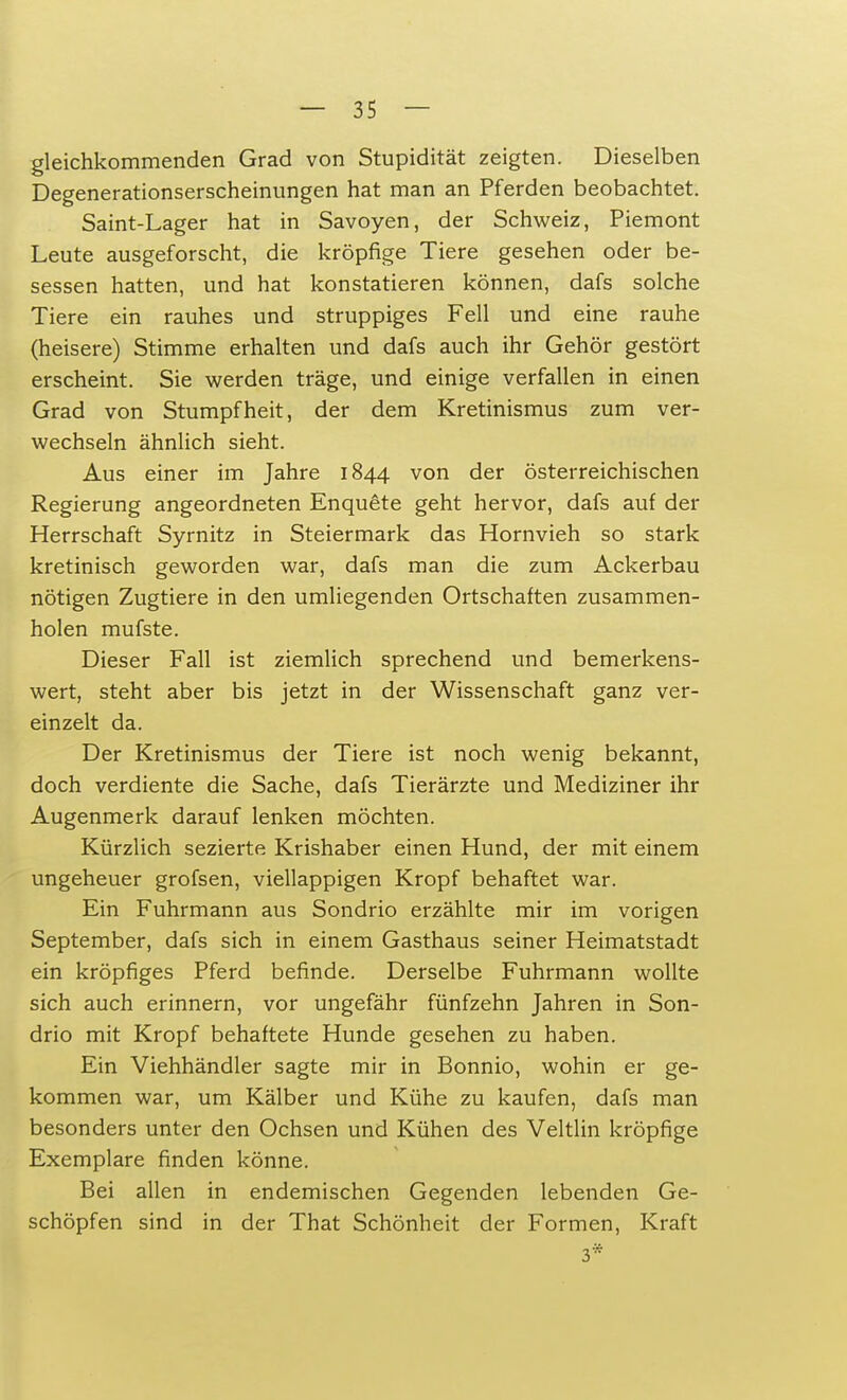 gleichkommenden Grad von Stupidität zeigten. Dieselben Degenerationserscheinungen hat man an Pferden beobachtet. Saint-Lager hat in Savoyen, der Schweiz, Piemont Leute ausgeforscht, die kröpfige Tiere gesehen oder be- sessen hatten, und hat konstatieren können, dafs solche Tiere ein rauhes und struppiges Fell und eine rauhe (heisere) Stimme erhalten und dafs auch ihr Gehör gestört erscheint. Sie werden träge, und einige verfallen in einen Grad von Stumpfheit, der dem Kretinismus zum ver- wechseln ähnlich sieht. Aus einer im Jahre 1844 von der österreichischen Regierung angeordneten Enquete geht hervor, dafs auf der Herrschaft Syrnitz in Steiermark das Hornvieh so stark kretinisch geworden war, dafs man die zum Ackerbau nötigen Zugtiere in den umliegenden Ortschaften zusammen- holen mufste. Dieser Fall ist ziemlich sprechend und bemerkens- wert, steht aber bis jetzt in der Wissenschaft ganz ver- einzelt da. Der Kretinismus der Tiere ist noch wenig bekannt, doch verdiente die Sache, dafs Tierärzte und Mediziner ihr Augenmerk darauf lenken möchten. Kürzlich sezierte Krishaber einen Hund, der mit einem ungeheuer grofsen, viellappigen Kropf behaftet war. Ein Fuhrmann aus Sondrio erzählte mir im vorigen September, dafs sich in einem Gasthaus seiner Heimatstadt ein kröpfiges Pferd befinde. Derselbe Fuhrmann wollte sich auch erinnern, vor ungefähr fünfzehn Jahren in Son- drio mit Kropf behaftete Hunde gesehen zu haben. Ein Viehhändler sagte mir in Bonnio, wohin er ge- kommen war, um Kälber und Kühe zu kaufen, dafs man besonders unter den Ochsen und Kühen des Veltlin kröpfige Exemplare finden könne. Bei allen in endemischen Gegenden lebenden Ge- schöpfen sind in der That Schönheit der Formen, Kraft 3*