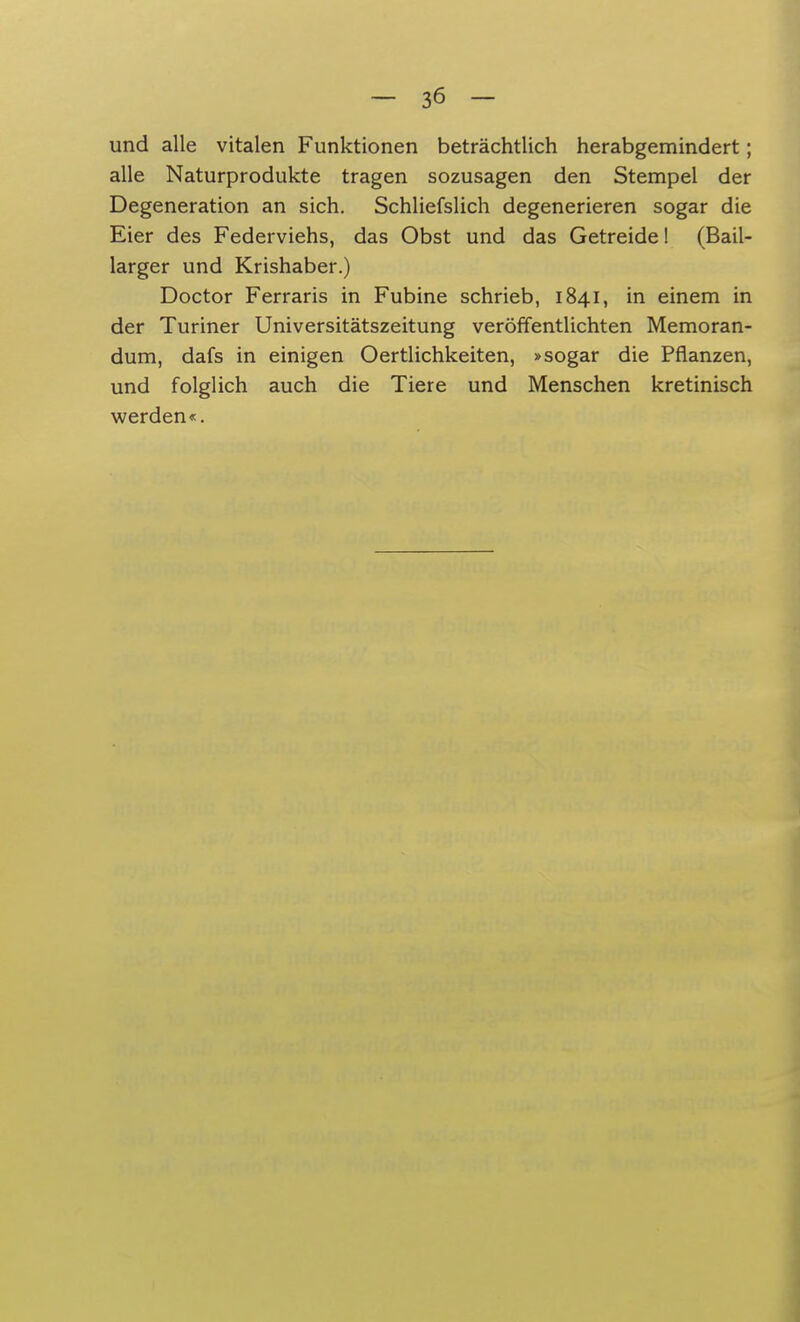 und alle vitalen Funktionen beträchtlich herabgemindert; alle Naturprodukte tragen sozusagen den Stempel der Degeneration an sich. Schliefslich degenerieren sogar die Eier des Federviehs, das Obst und das Getreide! (Bail- larger und Krishaber.) Doctor Ferraris in Fubine schrieb, 1841, in einem in der Turiner Universitätszeitung veröffentlichten Memoran- dum, dafs in einigen Oertlichkeiten, »sogar die Pflanzen, und folglich auch die Tiere und Menschen kretinisch werden«.