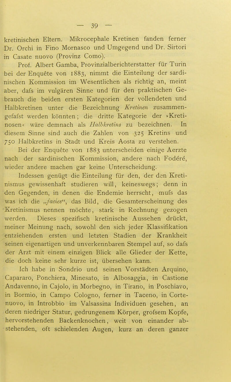 kretinischen Eltern. Mikrocephale Kretinen fanden ferner Dr. Orchi in Fino Mornasco und Umgegend und Dr. Sirtori in Casate nuovo (Provinz Como). Prof. Albert Gamba, Provinzialberichterstatter für Turin bei der Enquete von 1883, nimmt die Einteilung der sardi- nischen Kommission im Wesentlichen als richtig an, meint aber, dafs im vulgären Sinne und für den praktischen Ge- brauch die beiden ersten Kategorien der vollendeten und Halbkretinen unter die Bezeichnung Kretinen zusammen- gefafst werden könnten; die dritte Kategorie der »Kreti- nosen« wäre demnach als Halbkretins zu bezeichnen. In diesem Sinne sind auch die Zahlen von 325 Kretins und 750 Halbkretins in Stadt und Kreis Aosta zu verstehen. Bei der Enquete von 1883 unterscheiden einige Aerzte nach der sardinischen Kommission, andere nach Fodere, wieder andere machen gar keine Unterscheidung. Indessen genügt die Einteilung für den, der den Kreti- nismus gewissenhaft studieren will, keineswegs; denn in den Gegenden, in denen die Endemie herrscht, mufs das was ich die „facies, das Bild, die Gesamterscheinung des Kretinismus nennen möchte, stark in Rechnung gezogen werden. Dieses spezifisch kretinische Aussehen drückt, meiner Meinung nach, sowohl den sich jeder Klassifikation entziehenden ersten und letzten Stadien der Krankheit seinen eigenartigen und unverkennbaren Stempel auf, so dafs der Arzt mit einem einzigen Blick alle Glieder der Kette, die doch keine sehr kurze ist, übersehen kann. Ich habe in Sondrio und seinen Vorstädten Arquino, Capararo, Ponchiera, Minesato, in Albosaggia, in Castione Andavenno, in Cajolo, in Morbegno, in Tirano, in Poschiavo, in Bormio, in Campo Cologno, ferner in Taceno, in Corte- nuovo, in Introbbio im Valsassina Individuen gesehen, an deren niedriger Statur, gedrungenem Körper, grofsem Kopfe, hervorstehenden Backenknochen, weit von einander ab- stehenden, oft schielenden Augen, kurz an deren ganzer