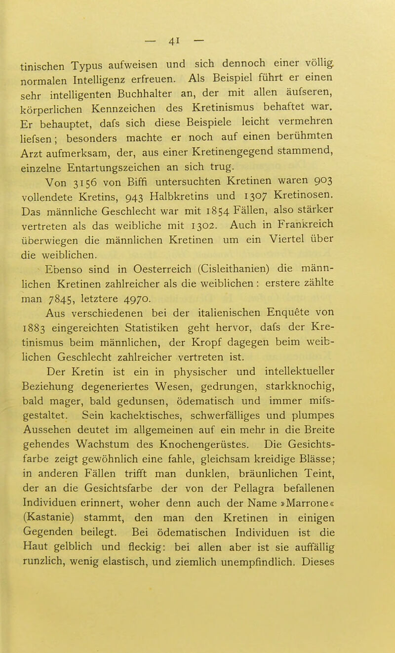 tinischen Typus aufweisen und sich dennoch einer völlig normalen Intelligenz erfreuen. Als Beispiel führt er einen sehr intelligenten Buchhalter an, der mit allen äufseren, körperlichen Kennzeichen des Kretinismus behaftet war. Er behauptet, dafs sich diese Beispiele leicht vermehren liefsen; besonders machte er noch auf einen berühmten Arzt aufmerksam, der, aus einer Kretinengegend stammend, einzelne Entartungszeichen an sich trug. Von 3156 von Biffi untersuchten Kretinen waren 903 vollendete Kretins, 943 Halbkretins und 1307 Kretinosen. Das männliche Geschlecht war mit 1854 Fällen, also stärker vertreten als das weibliche mit 1302. Auch in Frankreich überwiegen die männlichen Kretinen um ein Viertel über die weiblichen. Ebenso sind in Oesterreich (Cisleithanien) die männ- lichen Kretinen zahlreicher als die weiblichen : erstere zählte man 7845, letztere 4970. Aus verschiedenen bei der italienischen Enquete von 1883 eingereichten Statistiken geht hervor, dafs der Kre- tinismus beim männlichen, der Kropf dagegen beim weib- lichen Geschlecht zahlreicher vertreten ist. Der Kretin ist ein in physischer und intellektueller Beziehung degeneriertes Wesen, gedrungen, starkknochig, bald mager, bald gedunsen, ödematisch und immer mifs- gestaltet. Sein kachektisches, schwerfälliges und plumpes Aussehen deutet im allgemeinen auf ein mehr in die Breite gehendes Wachstum des Knochengerüstes. Die Gesichts- farbe zeigt gewöhnlich eine fahle, gleichsam kreidige Blässe; in anderen Fällen trifft man dunklen, bräunlichen Teint, der an die Gesichtsfarbe der von der Pellagra befallenen Individuen erinnert, woher denn auch der Name »Marrone« (Kastanie) stammt, den man den Kretinen in einigen Gegenden beilegt. Bei ödematischen Individuen ist die Haut gelblich und fleckig: bei allen aber ist sie auffällig runzlich, wenig elastisch, und ziemlich unempfindlich. Dieses