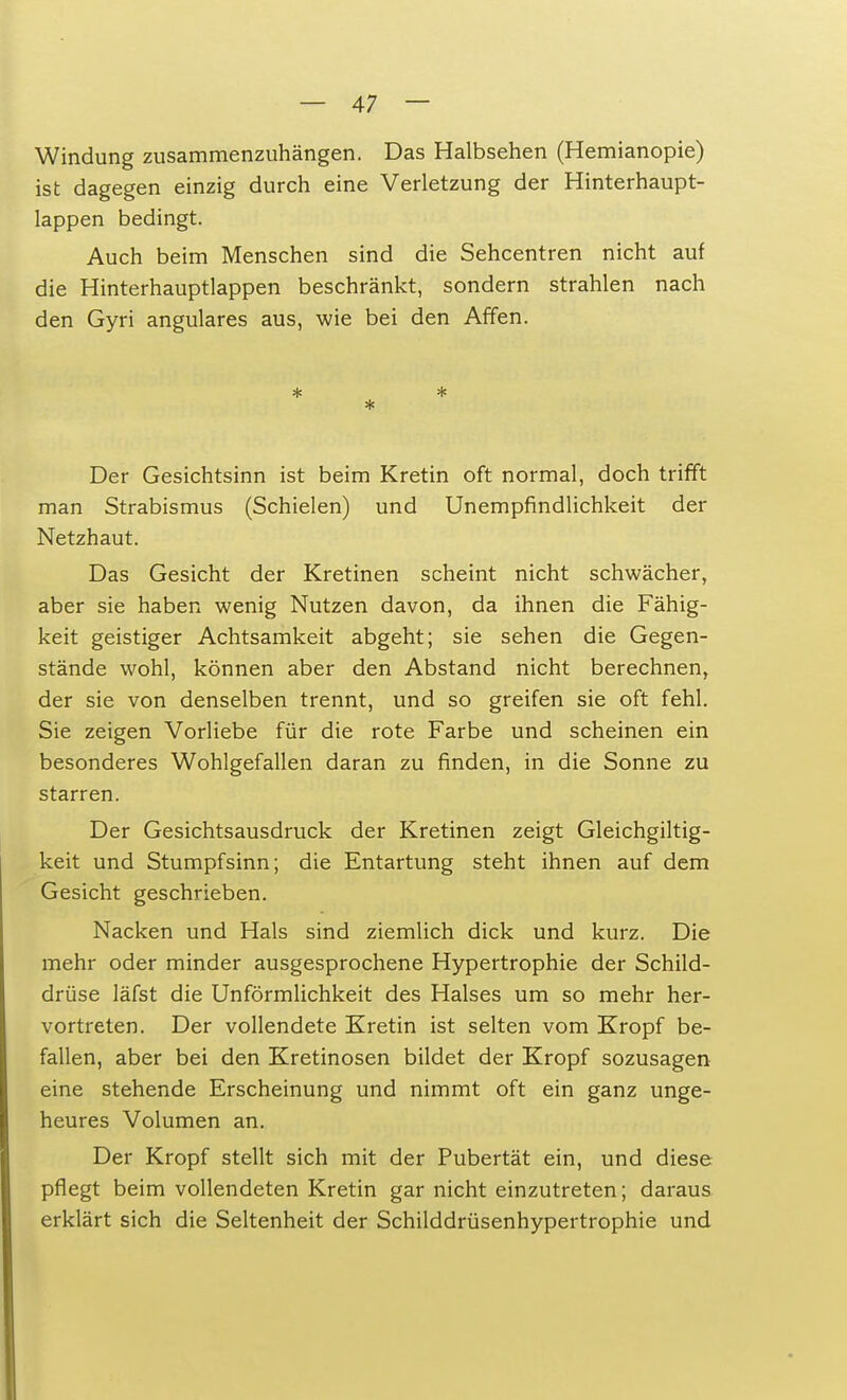 Windung zusammenzuhängen. Das Halbsehen (Hemianopie) ist dagegen einzig durch eine Verletzung der Hinterhaupt- lappen bedingt. Auch beim Menschen sind die Sehcentren nicht auf die Hinterhauptlappen beschränkt, sondern strahlen nach den Gyri angulares aus, wie bei den Affen. * * * Der Gesichtsinn ist beim Kretin oft normal, doch trifft man Strabismus (Schielen) und Unempfindlichkeit der Netzhaut. Das Gesicht der Kretinen scheint nicht schwächer, aber sie haben wenig Nutzen davon, da ihnen die Fähig- keit geistiger Achtsamkeit abgeht; sie sehen die Gegen- stände wohl, können aber den Abstand nicht berechnen, der sie von denselben trennt, und so greifen sie oft fehl. Sie zeigen Vorliebe für die rote Farbe und scheinen ein besonderes Wohlgefallen daran zu finden, in die Sonne zu starren. Der Gesichtsausdruck der Kretinen zeigt Gleichgiltig- keit und Stumpfsinn; die Entartung steht ihnen auf dem Gesicht geschrieben. Nacken und Hals sind ziemlich dick und kurz. Die mehr oder minder ausgesprochene Hypertrophie der Schild- drüse läfst die Unförmlichkeit des Halses um so mehr her- vortreten. Der vollendete Kretin ist selten vom Kropf be- fallen, aber bei den Kretinosen bildet der Kropf sozusagen eine stehende Erscheinung und nimmt oft ein ganz unge- heures Volumen an. Der Kropf stellt sich mit der Pubertät ein, und diese pflegt beim vollendeten Kretin gar nicht einzutreten; daraus erklärt sich die Seltenheit der Schilddrüsenhypertrophie und