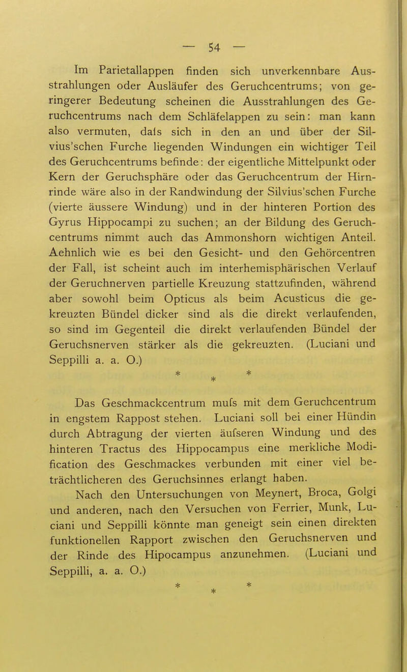 Im Parietallappen finden sich unverkennbare Aus- strahlungen oder Ausläufer des Geruchcentrums; von ge- ringerer Bedeutung scheinen die Ausstrahlungen des Ge- ruchcentrums nach dem Schläfelappen zu sein: man kann also vermuten, dals sich in den an und über der Sil- vius'schen Furche liegenden Windungen ein wichtiger Teil des Geruchcentrums befinde: der eigentliche Mittelpunkt oder Kern der Geruchsphäre oder das Geruchcentrum der Hirn- rinde wäre also in der Randwindung der Silvius'schen Furche (vierte äussere Windung) und in der hinteren Portion des Gyrus Hippocampi zu suchen; an der Bildung des Geruch- centrums nimmt auch das Ammonshorn wichtigen Anteil. Aehnlich wie es bei den Gesicht- und den Gehörcentren der Fall, ist scheint auch im interhemisphärischen Verlauf der Geruchnerven partielle Kreuzung stattzufinden, während aber sowohl beim Opticus als beim Acusticus die ge- kreuzten Bündel dicker sind als die direkt verlaufenden, so sind im Gegenteil die direkt verlaufenden Bündel der Geruchsnerven stärker als die gekreuzten. (Luciani und Seppilli a. a. O.) * * * Das Geschmackcentrum mufs mit dem Geruchcentrum in engstem Rappost stehen. Luciani soll bei einer Hündin durch Abtragung der vierten äufseren Windung und des hinteren Tractus des Hippocampus eine merkliche Modi- fikation des Geschmackes verbunden mit einer viel be- trächtlicheren des Geruchsinnes erlangt haben. Nach den Untersuchungen von Meynert, Broca, Golgi und anderen, nach den Versuchen von Ferner, Münk, Lu- ciani und Seppilli könnte man geneigt sein einen direkten funktionellen Rapport zwischen den Geruchsnerven und der Rinde des Hipocampus anzunehmen. (Luciani und Seppilli, a. a. O.) *