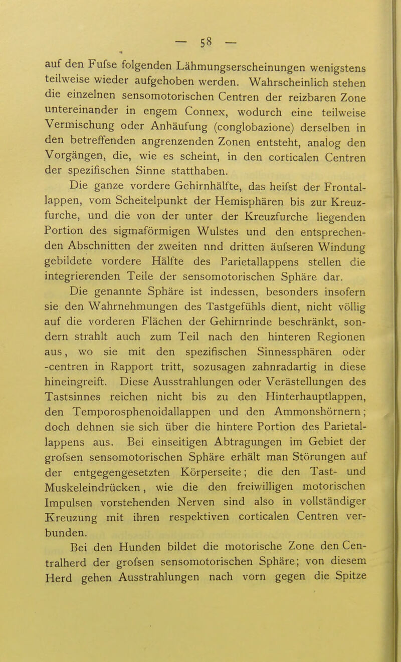 auf den Fufse folgenden Lähmungserscheinungen wenigstens teilweise wieder aufgehoben werden. Wahrscheinlich stehen die einzelnen sensomotorischen Centren der reizbaren Zone untereinander in engem Connex, wodurch eine teilweise Vermischung oder Anhäufung (conglobazione) derselben in den betreffenden angrenzenden Zonen entsteht, analog den Vorgängen, die, wie es scheint, in den corticalen Centren der spezifischen Sinne statthaben. Die ganze vordere Gehirnhälfte, das heifst der Frontal- lappen, vom Scheitelpunkt der Hemisphären bis zur Kreuz- furche, und die von der unter der Kreuzfurche liegenden Portion des sigmaförmigen Wulstes und den entsprechen- den Abschnitten der zweiten nnd dritten äufseren Windung gebildete vordere Hälfte des Parietallappens stellen die integrierenden Teile der sensomotorischen Sphäre dar. Die genannte Sphäre ist indessen, besonders insofern sie den Wahrnehmungen des Tastgefühls dient, nicht völlig auf die vorderen Flächen der Gehirnrinde beschränkt, son- dern strahlt auch zum Teil nach den hinteren Regionen aus, wo sie mit den spezifischen Sinnessphären oder -centren in Rapport tritt, sozusagen zahnradartig in diese hineingreift. Diese Ausstrahlungen oder Verästellungen des Tastsinnes reichen nicht bis zu den Hinterhauptlappen, den Temporosphenoidallappen und den Ammonshörnern; doch dehnen sie sich über die hintere Portion des Parietal- lappens aus. Bei einseitigen Abtragungen im Gebiet der grofsen sensomotorischen Sphäre erhält man Störungen auf der entgegengesetzten Körperseite; die den Tast- und Muskeleindrücken, wie die den freiwilligen motorischen Impulsen vorstehenden Nerven sind also in vollständiger Kreuzung mit ihren respektiven corticalen Centren ver- bunden. Bei den Hunden bildet die motorische Zone den Cen- tralherd der grofsen sensomotorischen Sphäre; von diesem Herd gehen Ausstrahlungen nach vorn gegen die Spitze