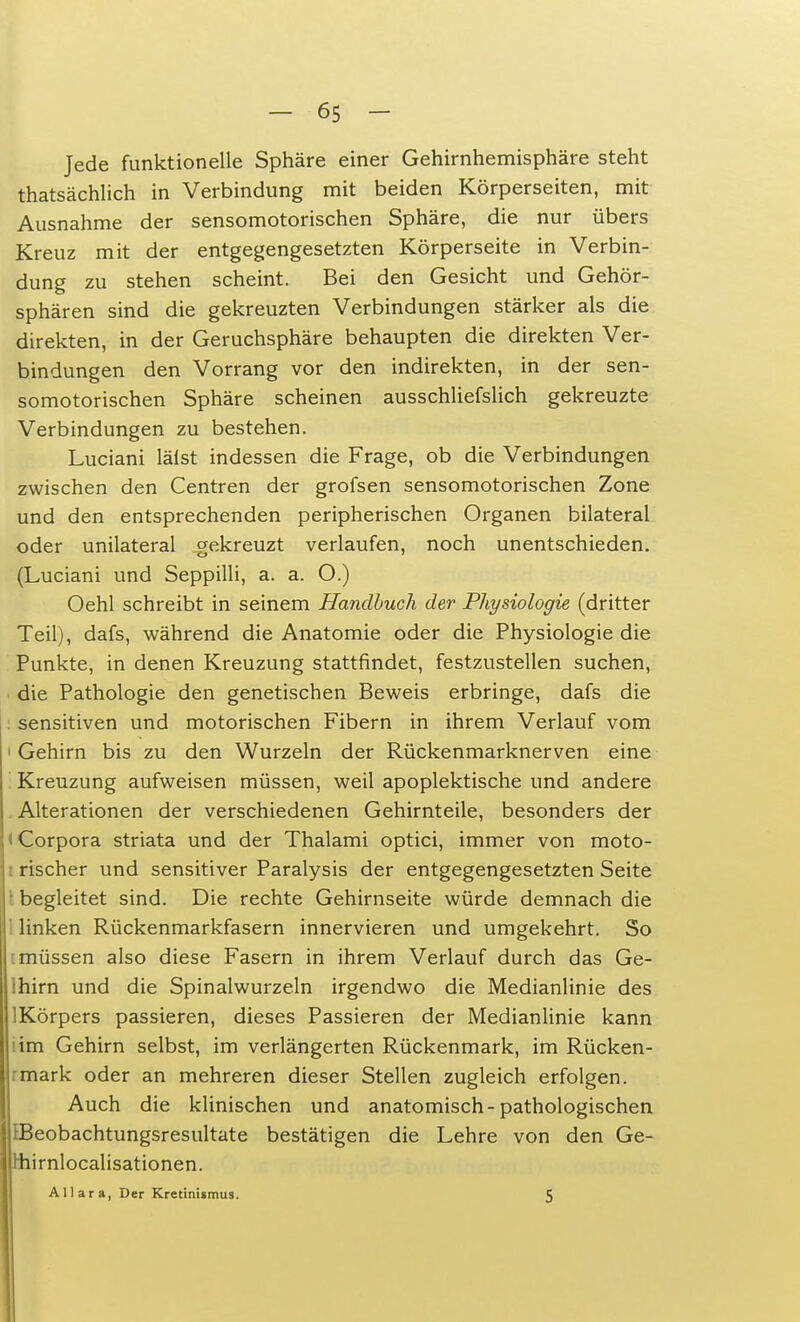 Jede funktionelle Sphäre einer Gehirnhemisphäre steht thatsächlich in Verbindung mit beiden Körperseiten, mit Ausnahme der sensomotorischen Sphäre, die nur übers Kreuz mit der entgegengesetzten Körperseite in Verbin- dung zu stehen scheint. Bei den Gesicht und Gehör- sphären sind die gekreuzten Verbindungen stärker als die direkten, in der Geruchsphäre behaupten die direkten Ver- bindungen den Vorrang vor den indirekten, in der sen- somotorischen Sphäre scheinen ausschliefslich gekreuzte Verbindungen zu bestehen. Luciani lälst indessen die Frage, ob die Verbindungen zwischen den Centren der grofsen sensomotorischen Zone und den entsprechenden peripherischen Organen bilateral oder unilateral gekreuzt verlaufen, noch unentschieden. (Luciani und Seppilli, a. a. O.) Oehl schreibt in seinem Handbuch der Physiologie (dritter Teil), dafs, während die Anatomie oder die Physiologie die Punkte, in denen Kreuzung stattfindet, festzustellen suchen, die Pathologie den genetischen Beweis erbringe, dafs die sensitiven und motorischen Fibern in ihrem Verlauf vom • Gehirn bis zu den Wurzeln der Rückenmarknerven eine Kreuzung aufweisen müssen, weil apoplektische und andere Alterationen der verschiedenen Gehirnteile, besonders der I Corpora striata und der Thalami optici, immer von moto- i rischer und sensitiver Paralysis der entgegengesetzten Seite ■ begleitet sind. Die rechte Gehirnseite würde demnach die linken Rückenmarkfasern innervieren und umgekehrt. So : müssen also diese Fasern in ihrem Verlauf durch das Ge- lhirn und die Spinalwurzeln irgendwo die Medianlinie des lKörpers passieren, dieses Passieren der Medianlinie kann lim Gehirn selbst, im verlängerten Rückenmark, im Rücken- mark oder an mehreren dieser Stellen zugleich erfolgen. Auch die klinischen und anatomisch-pathologischen EBeobachtungsresultate bestätigen die Lehre von den Ge- Hiirnlocalisationen. Allara, Der Kretinismus. 5