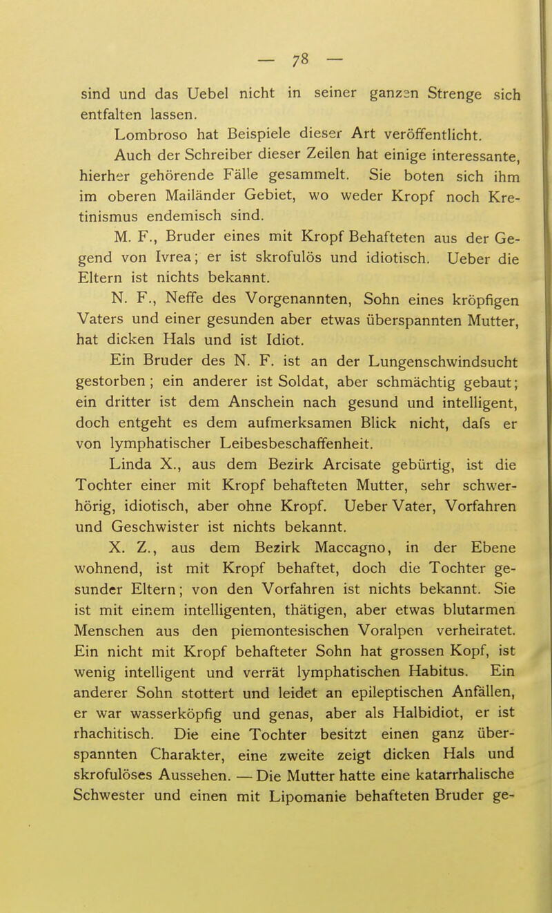 sind und das Uebel nicht in seiner ganzsn Strenge sich entfalten lassen. Lombroso hat Beispiele dieser Art veröffentlicht. Auch der Schreiber dieser Zeilen hat einige interessante, hierher gehörende Fälle gesammelt. Sie boten sich ihm im oberen Mailänder Gebiet, wo weder Kropf noch Kre- tinismus endemisch sind. M. F., Bruder eines mit Kropf Behafteten aus der Ge- gend von Ivrea; er ist skrofulös und idiotisch. Ueber die Eltern ist nichts bekannt. N. F., Neffe des Vorgenannten, Sohn eines kröpfigen Vaters und einer gesunden aber etwas überspannten Mutter, hat dicken Hals und ist Idiot. Ein Bruder des N. F. ist an der Lungenschwindsucht gestorben ; ein anderer ist Soldat, aber schmächtig gebaut; ein dritter ist dem Anschein nach gesund und intelligent, doch entgeht es dem aufmerksamen Blick nicht, dafs er von lymphatischer Leibesbeschaffenheit. Linda X., aus dem Bezirk Arcisate gebürtig, ist die Tochter einer mit Kropf behafteten Mutter, sehr schwer- hörig, idiotisch, aber ohne Kropf. Ueber Vater, Vorfahren und Geschwister ist nichts bekannt. X. Z., aus dem Bezirk Maccagno, in der Ebene wohnend, ist mit Kropf behaftet, doch die Tochter ge- sunder Eltern; von den Vorfahren ist nichts bekannt. Sie ist mit einem intelligenten, thätigen, aber etwas blutarmen Menschen aus den piemontesischen Voralpen verheiratet. Ein nicht mit Kropf behafteter Sohn hat grossen Kopf, ist wenig intelligent und verrät lymphatischen Habitus. Ein anderer Sohn stottert und leidet an epileptischen Anfällen, er war wasserköpfig und genas, aber als Halbidiot, er ist rhachitisch. Die eine Tochter besitzt einen ganz über- spannten Charakter, eine zweite zeigt dicken Hals und skrofulöses Aussehen. — Die Mutter hatte eine katarrhalische Schwester und einen mit Lipomanie behafteten Bruder ge-