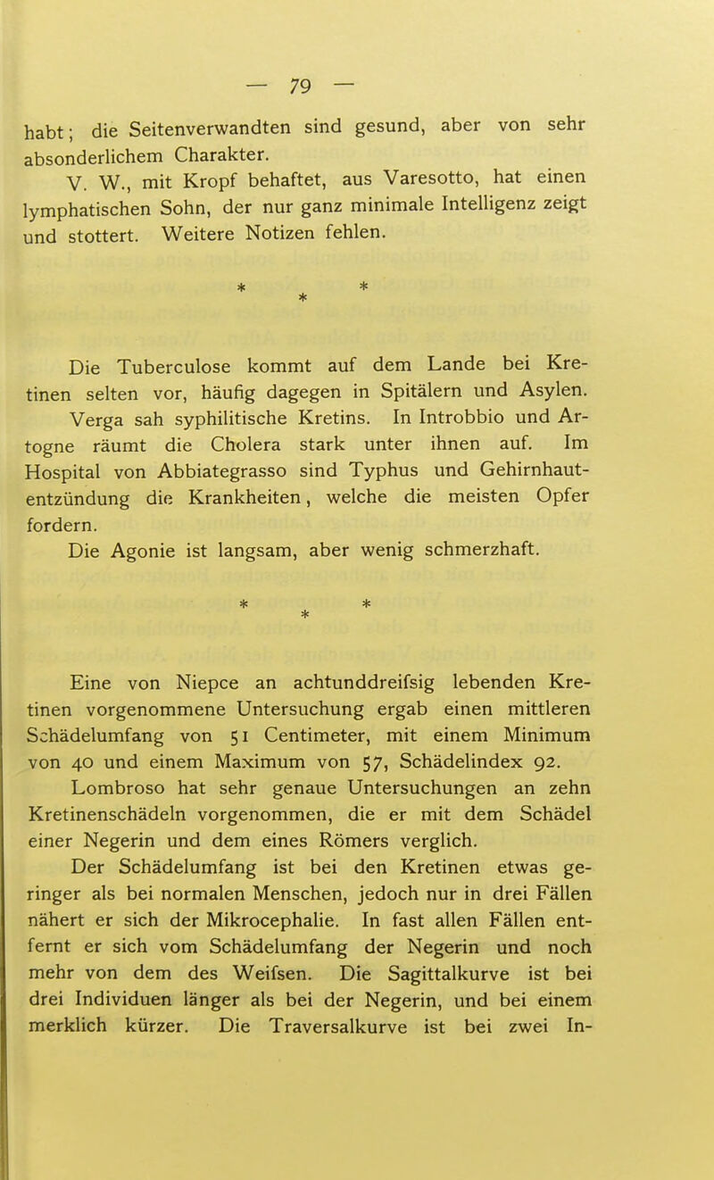 habt; die Seitenverwandten sind gesund, aber von sehr absonderlichem Charakter. V. W., mit Kropf behaftet, aus Varesotto, hat einen lymphatischen Sohn, der nur ganz minimale Intelligenz zeigt und stottert. Weitere Notizen fehlen. * Die Tuberculose kommt auf dem Lande bei Kre- tinen selten vor, häufig dagegen in Spitälern und Asylen. Verga sah syphilitische Kretins. In Introbbio und Ar- togne räumt die Cholera stark unter ihnen auf. Im Hospital von Abbiategrasso sind Typhus und Gehirnhaut- entzündung die Krankheiten, welche die meisten Opfer fordern. Die Agonie ist langsam, aber wenig schmerzhaft. * * * Eine von Niepce an achtunddreifsig lebenden Kre- tinen vorgenommene Untersuchung ergab einen mittleren Schädelumfang von 51 Centimeter, mit einem Minimum von 40 und einem Maximum von 57, Schädelindex 92. Lombroso hat sehr genaue Untersuchungen an zehn Kretinenschädeln vorgenommen, die er mit dem Schädel einer Negerin und dem eines Römers verglich. Der Schädelumfang ist bei den Kretinen etwas ge- ringer als bei normalen Menschen, jedoch nur in drei Fällen nähert er sich der Mikrocephalie. In fast allen Fällen ent- fernt er sich vom Schädelumfang der Negerin und noch mehr von dem des Weifsen. Die Sagittalkurve ist bei drei Individuen länger als bei der Negerin, und bei einem merklich kürzer. Die Traversalkurve ist bei zwei In-