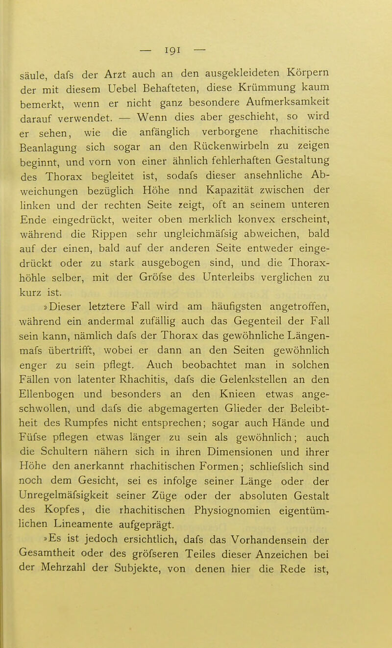 säule, dafs der Arzt auch an den ausgekleideten Körpern der mit diesem Uebel Behafteten, diese Krümmung kaum bemerkt, wenn er nicht ganz besondere Aufmerksamkeit darauf verwendet. — Wenn dies aber geschieht, so wird er sehen, wie die anfänglich verborgene rhachitische Beanlagung sich sogar an den Rückenwirbeln zu zeigen beginnt, und vorn von einer ähnlich fehlerhaften Gestaltung des Thorax begleitet ist, sodafs dieser ansehnliche Ab- weichungen bezüglich Höhe nnd Kapazität zwischen der linken und der rechten Seite zeigt, oft an seinem unteren Ende eingedrückt, weiter oben merklich konvex erscheint, während die Rippen sehr ungleichmäfsig abweichen, bald auf der einen, bald auf der anderen Seite entweder einge- drückt oder zu stark ausgebogen sind, und die Thorax- höhle selber, mit der Gröfse des Unterleibs verglichen zu kurz ist. »Dieser letztere Fall wird am häufigsten angetroffen, während ein andermal zufällig auch das Gegenteil der Fall sein kann, nämlich dafs der Thorax das gewöhnliche Längen- mafs übertrifft, wobei er dann an den Seiten gewöhnlich enger zu sein pflegt. Auch beobachtet man in solchen Fällen von latenter Rhachitis, dafs die Gelenkstellen an den Ellenbogen und besonders an den Knieen etwas ange- schwollen, und dafs die abgemagerten Glieder der Beleibt- heit des Rumpfes nicht entsprechen; sogar auch Hände und Füfse pflegen etwas länger zu sein als gewöhnlich; auch die Schultern nähern sich in ihren Dimensionen und ihrer Höhe den anerkannt rhachitischen Formen; schliefslich sind noch dem Gesicht, sei es infolge seiner Länge oder der Unregelmäfsigkeit seiner Züge oder der absoluten Gestalt des Kopfes, die rhachitischen Physiognomien eigentüm- lichen Lineamente aufgeprägt. »Es ist jedoch ersichtlich, dafs das Vorhandensein der Gesamtheit oder des gröfseren Teiles dieser Anzeichen bei der Mehrzahl der Subjekte, von denen hier die Rede ist,