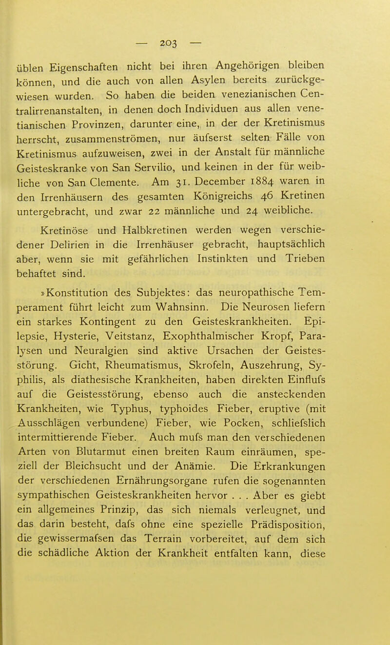 üblen Eigenschaften nicht bei ihren Angehörigen bleiben können, und die auch von allen Asylen bereits zurückge- wiesen wurden. So haben die beiden venezianischen Cen- tralirrenanstalten, in denen doch Individuen aus allen vene- tianischen Provinzen, darunter eine, in der der Kretinismus herrscht, zusammenströmen, nur aufseist selten Fälle von Kretinismus aufzuweisen, zwei in der Anstalt für männliche Geisteskranke von San Servilio, und keinen in der für weib- liche von San demente. Am 31. December 1884 waren in den Irrenhäusern des gesamten Königreichs 46 Kretinen untergebracht, und zwar 22 männliche und 24 weibliche. Kretinöse und Halbkretinen werden wegen verschie- dener Delirien in die Irrenhäuser gebracht, hauptsächlich aber, wenn sie mit gefährlichen Instinkten und Trieben behaftet sind. »Konstitution des Subjektes: das neuropathische Tem- perament führt leicht zum Wahnsinn. Die Neurosen liefern ein starkes Kontingent zu den Geisteskrankheiten. Epi- lepsie, Hysterie, Veitstanz, Exophthalmischer Kropf, Para- lysen und Neuralgien sind aktive Ursachen der Geistes- störung. Gicht, Rheumatismus, Skrofeln, Auszehrung, Sy- philis, als diathesische Krankheiten, haben direkten Einflufs auf die Geistesstörung, ebenso auch die ansteckenden Krankheiten, wie Typhus, typhoides Fieber, eruptive (mit Ausschlägen verbundene) Fieber, wie Pocken, schliefslich intermittierende Fieber. Auch mufs man den verschiedenen Arten von Blutarmut einen breiten Raum einräumen, spe- ziell der Bleichsucht und der Anämie. Die Erkrankungen der verschiedenen Ernährungsorgane rufen die sogenannten sympathischen Geisteskrankheiten hervor . . . Aber es giebt ein allgemeines Prinzip, das sich niemals verleugnet, und das darin besteht, dafs ohne eine spezielle Prädisposition, die gewissermafsen das Terrain vorbereitet, auf dem sich die schädliche Aktion der Krankheit entfalten kann, diese