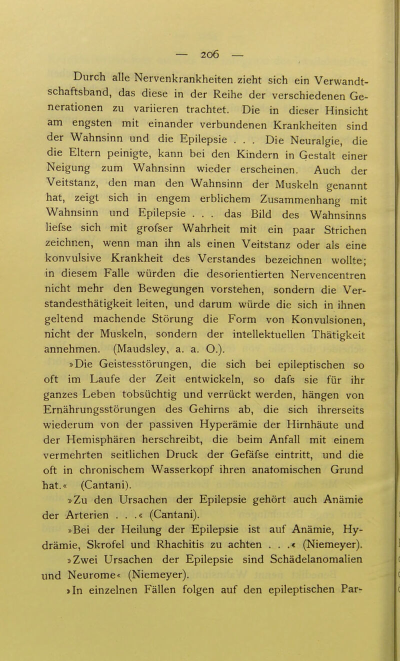 Durch alle Nervenkrankheiten zieht sich ein Verwandt- schaftsband, das diese in der Reihe der verschiedenen Ge- nerationen zu variieren trachtet. Die in dieser Hinsicht am engsten mit einander verbundenen Krankheiten sind der Wahnsinn und die Epilepsie . . . Die Neuralgie, die die Eltern peinigte, kann bei den Kindern in Gestalt einer Neigung zum Wahnsinn wieder erscheinen. Auch der Veitstanz, den man den Wahnsinn der Muskeln genannt hat, zeigt sich in engem erblichem Zusammenhang mit Wahnsinn und Epilepsie ... das Bild des Wahnsinns liefse sich mit grofser Wahrheit mit ein paar Strichen zeichnen, wenn man ihn als einen Veitstanz oder als eine konvulsive Krankheit des Verstandes bezeichnen wollte; in diesem Falle würden die desorientierten Nervencentren nicht mehr den Bewegungen vorstehen, sondern die Ver- standesthätigkeit leiten, und darum würde die sich in ihnen geltend machende Störung die Form von Konvulsionen, nicht der Muskeln, sondern der intellektuellen Thätigkeit annehmen. (Maudsley, a. a. O.). »Die Geistesstörungen, die sich bei epileptischen so oft im Laufe der Zeit entwickeln, so dafs sie für ihr ganzes Leben tobsüchtig und verrückt werden, hängen von Ernährungsstörungen des Gehirns ab, die sich ihrerseits wiederum von der passiven Hyperämie der Hirnhäute und der Hemisphären herschreibt, die beim Anfall mit einem vermehrten seitlichen Druck der Gefäfse eintritt, und die oft in chronischem Wasserkopf ihren anatomischen Grund hat.« (Cantani). »Zu den Ursachen der Epilepsie gehört auch Anämie der Arterien . . .« (Cantani). »Bei der Heilung der Epilepsie ist auf Anämie, Hy- drämie, Skrofel und Rhachitis zu achten . . .< (Niemeyer). »Zwei Ursachen der Epilepsie sind Schädelanomalien und Neurome« (Niemeyer). »In einzelnen Fällen folgen auf den epileptischen Par-