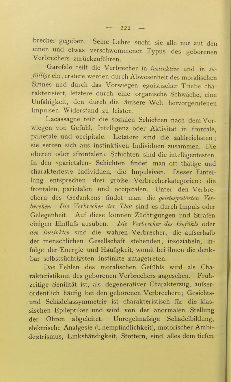 brecher gegeben. Seine Lehre sucht sie alle nur auf den einen und etwas verschwommenen Typus des geborenen Verbrechers zurückzuführen. Garofalo teilt die Verbrecher in instinktive und in zu- fällige ein; erstere werden durch Abwesenheit des moralischen Sinnes und durch das Vorwiegen egoistischer Triebe cha- rakterisiert, letztere durch eine organische Schwäche, eine Unfähigkeit, den durch die äufsere Welt hervorgerufenen Impulsen Widerstand zu leisten. Lacassagne teilt die sozialen Schichten nach dem Vor- wiegen von Gefühl, Intelligenz oder Aktivität in frontale, parietale und occipitale. Letztere sind die zahlreichsten ; sie setzen sich aus instinktiven Individuen zusammen. Die oberen oder »frontalen« Schichten sind die intelligentesten. In den »parietalen« Schichten findet man oft thätige und charakterfeste Individuen, die Impulsiven. Dieser Eintei- lung entsprechen drei grofse Verbrecherkategorien: die frontalen, parietalen und occipitalen. Unter den Verbre- chern des Gedankens findet man die geistesgestörten Ver- brecher. Die Verbrecher der That sind es durch Impuls oder Gelegenheit. Auf diese können Züchtigungen und Strafen einigen Einflufs ausüben. Die Verbrecher des Gefühls oder des Instinktes sind die wahren Verbrecher, die aufserhalb der menschlichen Gesellschaft stehenden, insoziabeln, in- folge der Energie und Häufigkeit, womit bei ihnen die denk- bar selbstsüchtigsten Instinkte zutagetreten. Das Fehlen des moralischen Gefühls wird als Cha- rakteristikum des geborenen Verbrechers angesehen. Früh- zeitige Senilität ist, als degenerativer Charakterzug, aufser- ordentlich häufig bei den geborenen Verbrechern; Gesichts- und Schädelassymmetrie ist charakteristisch für die klas- sischen Epileptiker und wird von der anormalen Stellung der Ohren abgeleitet. Unregelmäfsige Schädelbildung, elektrische Analgesie (Unempfindlichkeit), motorischer Ambi- dextrismus, Linkshändigkeit, Stottern, sind alles dem tiefen