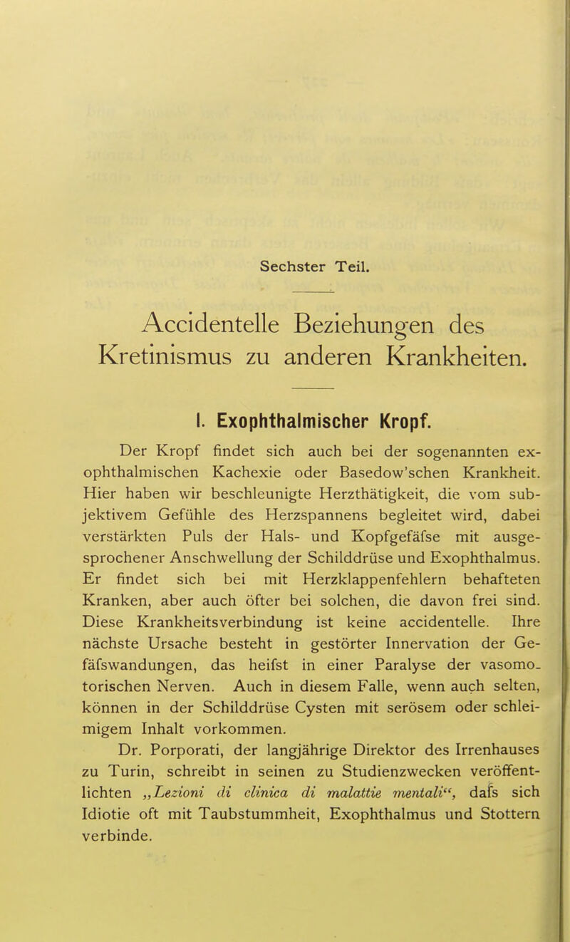 Sechster Teil. Accidentelle Beziehungen des Kretinismus zu anderen Krankheiten. I. Exophthalmischer Kropf. Der Kropf findet sich auch bei der sogenannten ex- ophthalmischen Kachexie oder Basedow'schen Krankheit. Hier haben wir beschleunigte Herzthätigkeit, die vom sub- jektivem Gefühle des Herzspannens begleitet wird, dabei verstärkten Puls der Hals- und Kopfgefäfse mit ausge- sprochener Anschwellung der Schilddrüse und Exophthalmus. Er findet sich bei mit Herzklappenfehlern behafteten Kranken, aber auch öfter bei solchen, die davon frei sind. Diese Krankheitsverbindung ist keine accidentelle. Ihre nächste Ursache besteht in gestörter Innervation der Ge- fäfsWandungen, das heifst in einer Paralyse der vasomo- torischen Nerven. Auch in diesem Falle, wenn auch selten, können in der Schilddrüse Cysten mit serösem oder schlei- migem Inhalt vorkommen. Dr. Porporati, der langjährige Direktor des Irrenhauses zu Turin, schreibt in seinen zu Studienzwecken veröffent- lichten „Lezioni di clinica di malattie mentali, dafs sich Idiotie oft mit Taubstummheit, Exophthalmus und Stottern verbinde.