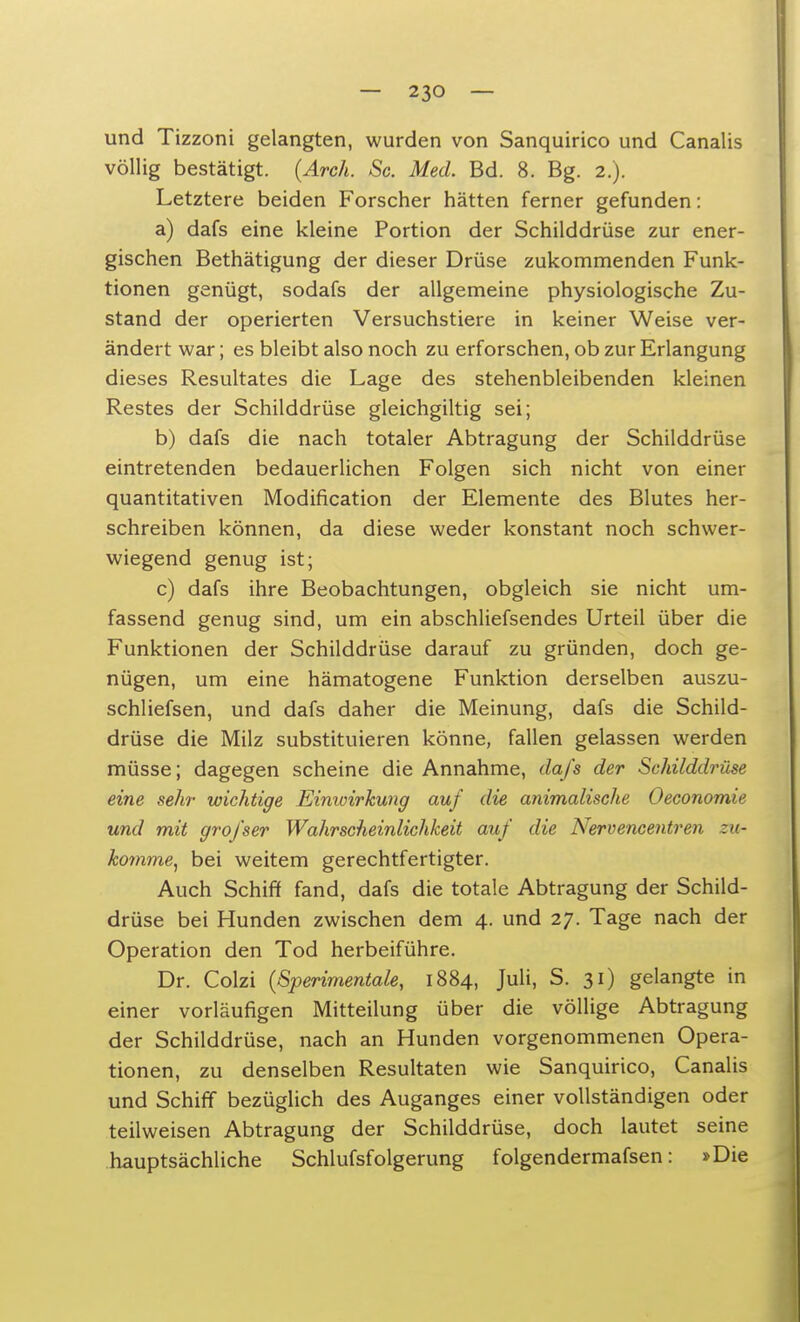 und Tizzoni gelangten, wurden von Sanquirico und Canalis völlig bestätigt. (Arch. Sc. Med. Bd. 8. Bg. 2.). Letztere beiden Forscher hätten ferner gefunden: a) dafs eine kleine Portion der Schilddrüse zur ener- gischen Bethätigung der dieser Drüse zukommenden Funk- tionen genügt, sodafs der allgemeine physiologische Zu- stand der operierten Versuchstiere in keiner Weise ver- ändert war; es bleibt also noch zu erforschen, ob zur Erlangung dieses Resultates die Lage des stehenbleibenden kleinen Restes der Schilddrüse gleichgiltig sei; b) dafs die nach totaler Abtragung der Schilddrüse eintretenden bedauerlichen Folgen sich nicht von einer quantitativen Modification der Elemente des Blutes her- schreiben können, da diese weder konstant noch schwer- wiegend genug ist; c) dafs ihre Beobachtungen, obgleich sie nicht um- fassend genug sind, um ein abschliefsendes Urteil über die Funktionen der Schilddrüse darauf zu gründen, doch ge- nügen, um eine hämatogene Funktion derselben auszu- schliefsen, und dafs daher die Meinung, dafs die Schild- drüse die Milz substituieren könne, fallen gelassen werden müsse; dagegen scheine die Annahme, dafs der Schilddrüse eine sehr wichtige Einioirkung auf die animalische Oeconomie und mit grofser Wahrscheinlichkeit auf die Nervencentren zu- komme, bei weitem gerechtfertigter. Auch Schiff fand, dafs die totale Abtragung der Schild- drüse bei Hunden zwischen dem 4. und 27. Tage nach der Operation den Tod herbeiführe. Dr. Colzi (Sperimentale, 1884, Juli, S. 31) gelangte in einer vorläufigen Mitteilung über die völlige Abtragung der Schilddrüse, nach an Hunden vorgenommenen Opera- tionen, zu denselben Resultaten wie Sanquirico, Canalis und Schiff bezüglich des Auganges einer vollständigen oder teilweisen Abtragung der Schilddrüse, doch lautet seine hauptsächliche Schlufsfolgerung folgendermafsen: »Die