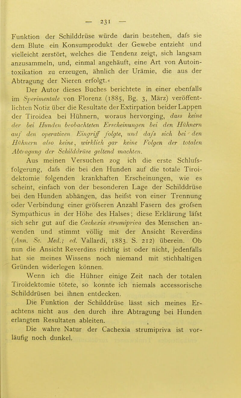 Funktion der Schilddrüse würde darin bestehen, dafs sie dem Blute ein Konsumprodukt der Gewebe entzieht und vielleicht zerstört, welches die Tendenz zeigt, sich langsam anzusammeln, und, einmal angehäuft, eine Art von Autoin- toxikation zu erzeugen, ähnlich der Urämie, die aus der Abtragung der Nieren erfolgt.« Der Autor dieses Buches berichtete in einer ebenfalls im Sperimentale von Florenz (1885, Bg. 3, März) veröffent- lichten Notiz über die Resultate der Extirpation beider Lappen der Tiroidea bei Hühnern, woraus hervorging, dass keine der bei Hunden beobachteten Erscheinungen bei den Hühnern auf den operativen Eingriff folgte, und dafs sich bei den Hühnern also keine, wirklich gar keine Folgen der totalen Abtragung der Schilddrüse geltend machten. Aus meinen Versuchen zog ich die erste Schlufs- folgerung, dafs die bei den Hunden auf die totale Tiroi- dektomie folgenden krankhaften Erscheinungen, wie es scheint, einfach von der besonderen Lage der Schilddrüse bei den Hunden abhängen, das heifst von einer Trennung oder Verbindung einer gröfseren Anzahl Fasern des grofsen Sympathicus in der Höhe des Halses; diese Erklärung läfst sich sehr gut auf die Cachexia strumipriva des Menschen an- wenden und stimmt völlig mit der Ansicht Reverdins (Ann. Sc. Med.; ed. Vallardi, 1883. S. 212) überein. Ob nun die Ansicht Reverdins richtig ist oder nicht, jedenfalls hat sie meines Wissens noch niemand mit stichhaltigen Gründen widerlegen können. Wenn ich die Hühner einige Zeit nach der totalen Tiroidektomie tötete, so konnte ich niemals accessorische Schilddrüsen bei ihnen entdecken. Die Funktion der Schilddrüse lässt sich meines Er- achtens nicht aus den durch ihre Abtragung bei Hunden erlangten Resultaten ableiten. Die wahre Natur der Cachexia strumipriva ist vor- läufig noch dunkel.