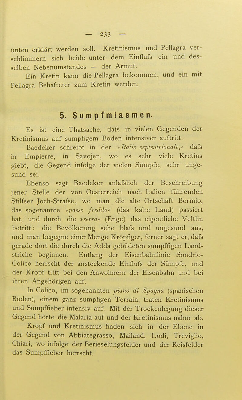 unten erklärt werden soll. Kretinismus und Pellagra ver- schlimmern sich beide unter dem Einflufs ein und des- selben Nebenumstandes — der Armut. Ein Kretin kann die Pellagra bekommen, und ein mit Pellagra Behafteter zum Kretin werden. 5. Sumpfmiasmen. Es ist eine Thatsache, dafs in vielen Gegenden der Kretinismus auf sumpfigem Boden intensiver auftritt. Baedeker schreibt in der »Italie septentrionale,« dafs in Empierre, in Savojen, wo es sehr viele Kretins giebt, die Gegend infolge der vielen Sümpfe, sehr unge- sund sei. Ebenso sagt Baedeker anläfslich der Beschreibung jener Stelle der von Oesterreich nach Italien führenden Stilfser Joch-Strafse, wo man die alte Ortschaft Bormio, das sogenannte »paese freddo* (das kalte Land) passiert hat, und durch die »serra« (Enge) das eigentliche Veltlin betritt: die Bevölkerung sehe blafs und ungesund aus, und man begegne einer Menge Kröpfiger, ferner sagt er, dafs gerade dort die durch die Adda gebildeten sumpffigen Land- striche beginnen. Entlang der Eisenbahnlinie Sondrio- Colico herrscht der ansteckende Einflufs der Sümpfe, und der Kropf tritt bei den Anwohnern der Eisenbahn und bei ihren Angehörigen auf. In Colico, im sogenannten piano di Spagna (spanischen Boden), einem ganz sumpfigen Terrain, traten Kretinismus und Sumpffieber intensiv auf. Mit der Trockenlegung dieser Gegend hörte die Malaria auf und der Kretinismus nahm ab. Kropf und Kretinismus finden sich in der Ebene in der Gegend von Abbiategrasso, Mailand, Lodi, Treviglio, Chiari, wo infolge der Berieselungsfelder und der Reisfelder das Sumpffieber herrscht.