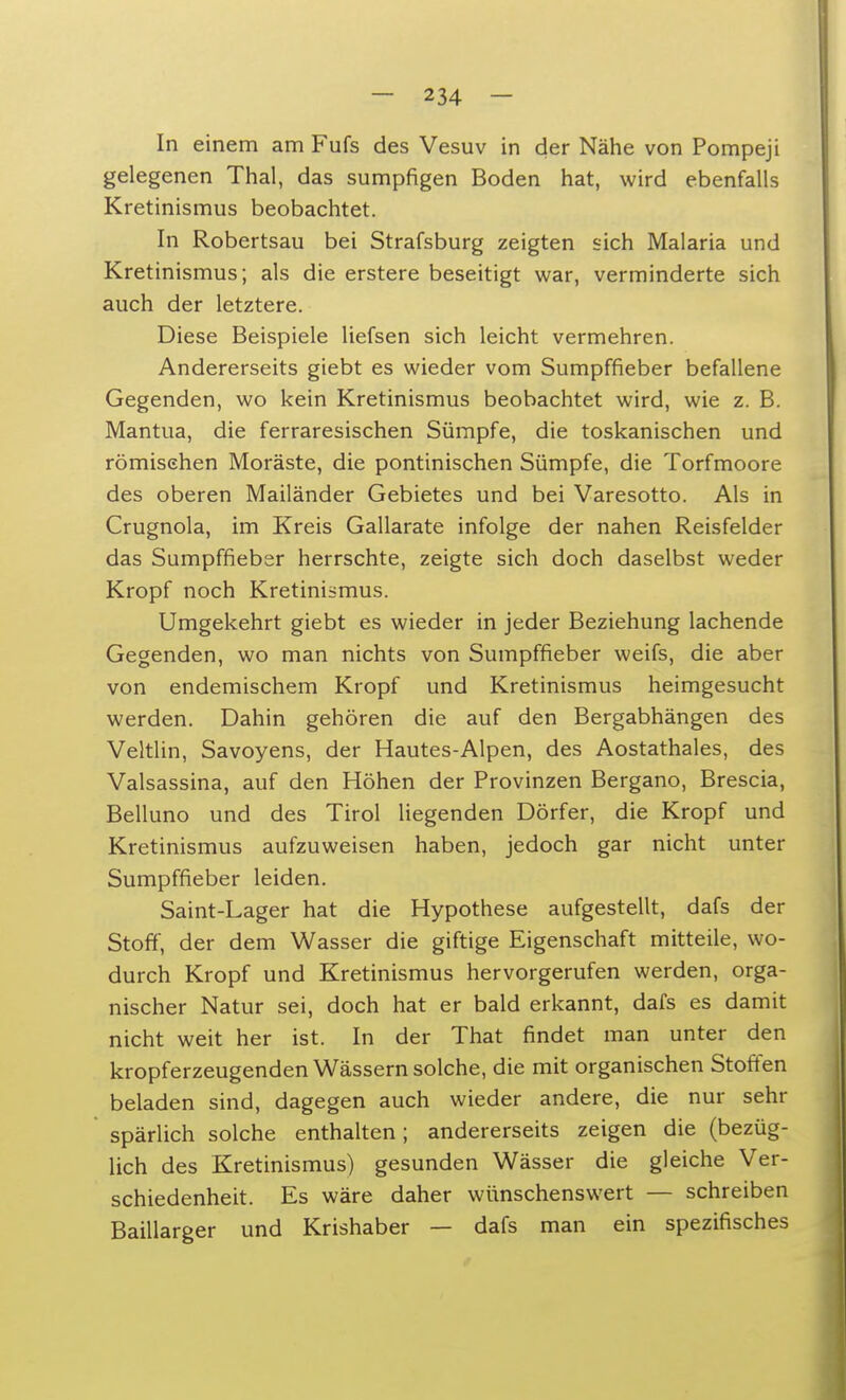 In einem am Fufs des Vesuv in der Nähe von Pompeji gelegenen Thal, das sumpfigen Boden hat, wird ebenfalls Kretinismus beobachtet. In Robertsau bei Strafsburg zeigten sich Malaria und Kretinismus; als die erstere beseitigt war, verminderte sich auch der letztere. Diese Beispiele liefsen sich leicht vermehren. Andererseits giebt es wieder vom Sumpffieber befallene Gegenden, wo kein Kretinismus beobachtet wird, wie z. B. Mantua, die ferraresischen Sümpfe, die toskanischen und römischen Moräste, die pontinischen Sümpfe, die Torfmoore des oberen Mailänder Gebietes und bei Varesotto. Als in Crugnola, im Kreis Gallarate infolge der nahen Reisfelder das Sumpffieber herrschte, zeigte sich doch daselbst weder Kropf noch Kretinismus. Umgekehrt giebt es wieder in jeder Beziehung lachende Gegenden, wo man nichts von Sumpffieber weifs, die aber von endemischem Kropf und Kretinismus heimgesucht werden. Dahin gehören die auf den Bergabhängen des Veltlin, Savoyens, der Hautes-Alpen, des Aostathales, des Valsassina, auf den Höhen der Provinzen Bergano, Brescia, Belluno und des Tirol liegenden Dörfer, die Kropf und Kretinismus aufzuweisen haben, jedoch gar nicht unter Sumpffieber leiden. Saint-Lager hat die Hypothese aufgestellt, dafs der Stoff, der dem Wasser die giftige Eigenschaft mitteile, wo- durch Kropf und Kretinismus hervorgerufen werden, orga- nischer Natur sei, doch hat er bald erkannt, dafs es damit nicht weit her ist. In der That findet man unter den kropferzeugenden Wässern solche, die mit organischen Stoffen beladen sind, dagegen auch wieder andere, die nur sehr spärlich solche enthalten; andererseits zeigen die (bezüg- lich des Kretinismus) gesunden Wässer die gleiche Ver- schiedenheit. Es wäre daher wünschenswert — schreiben Baillarger und Krishaber — dafs man ein spezifisches