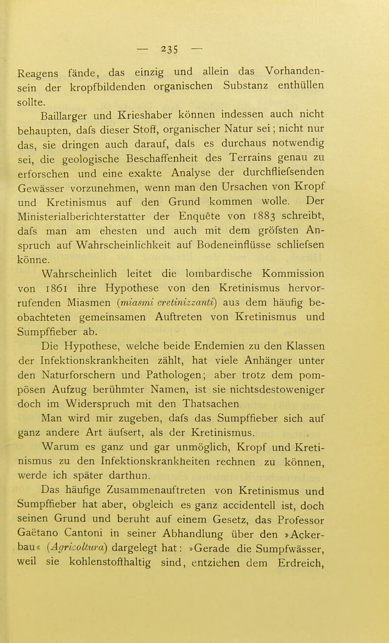 Reagens fände, das einzig und allein das Vorhanden- sein der kropfbildenden organischen Substanz enthüllen sollte. Baillarger und Krieshaber können indessen auch nicht behaupten, dafs dieser Stoff, organischer Natur sei; nicht nur das, sie dringen auch darauf, dals es durchaus notwendig sei, die geologische Beschaffenheit des Terrains genau zu erforschen und eine exakte Analyse der durchfliefsenden Gewässer vorzunehmen, wenn man den Ursachen von Kropf und Kretinismus auf den Grund kommen wolle. Der Ministerialberichterstatter der Enquete von 1883 schreibt, dafs man am ehesten und auch mit dem gröfsten An- spruch auf Wahrscheinlichkeit auf Bodeneinflüsse schliefsen könne. Wahrscheinlich leitet die lombardische Kommission von 1861 ihre Hypothese von den Kretinismus hervor- rufenden Miasmen (miasmi cretinizzanti) aus dem häufig be- obachteten gemeinsamen Auftreten von Kretinismus und Sumpffieber ab. Die Hypothese, welche beide Endemien zu den Klassen der Infektionskrankheiten zählt, hat viele Anhänger unter den Naturforschern und Pathologen; aber trotz dem pom- pösen Aufzug berühmter Namen, ist sie nichtsdestoweniger doch im Widerspruch mit den Thatsachen Man wird mir zugeben, dafs das Sumpffieber sich auf ganz andere Art äufsert, als der Kretinismus. Warum es ganz und gar unmöglich, Kropf und Kreti- nismus zu den Infektionskrankheiten rechnen zu können, werde ich später darthun. Das häufige Zusammenauftreten von Kretinismus und Sumpffieber hat aber, obgleich es ganz accidentell ist, doch seinen Grund und beruht auf einem Gesetz, das Professor Gaetano Cantoni in seiner Abhandlung über den »Acker- bau« (Agrkoltura) dargelegt hat: »Gerade die Sumpfwässer, weil sie kohlenstoffhaltig sind, entziehen dem Erdreich,