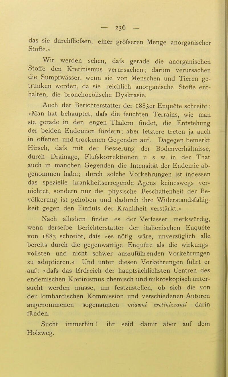 das sie durchfliefsen, einer gröfseren Menge anorganischer Stoffe.« Wir werden sehen, dafs gerade die anorganischen Stoffe den Kretinismus verursachen; darum verursachen die Sumpfwässer, wenn sie von Menschen und Tieren ge- trunken werden, da sie reichlich anorganische Stoffe ent- halten, die bronchocölische Dyskrasie. Auch der Berichterstatter der 1883er Enquete schreibt: »Man hat behauptet, dafs die feuchten Terrains, wie man sie gerade in den engen Thälern findet, die Entstehung der beiden Endemien fördern; aber letztere treten ja auch in offenen und trockenen Gegenden auf. Dagegen bemerkt Hirsch, dafs mit der Besserung der Bodenverhältnisse, durch Drainage, Flufskorrektionen u. s. w. in der That auch in manchen Gegenden die Intensität der Endemie ab- genommen habe; durch solche Vorkehrungen ist indessen das spezielle krankheitserregende Agens keineswegs ver- nichtet, sondern nur die physische Beschaffenheit der Be- völkerung ist gehoben und dadurch ihre Widerstandsfähig- keit gegen den Einfluls der Krankheit verstärkt.« Nach alledem findet es der Verfasser merkwürdig, wenn derselbe Berichterstatter der italienischen Enquete von 1883 schreibt, dafs »es nötig wäre, unverzüglich alle bereits durch die gegenwärtige Enquete als die wirkungs- vollsten und nicht schwer auszuführenden Vorkehrungen zu adoptieren.« Und unter diesen Vorkehrungen führt er auf: »dafs das Erdreich der hauptsächlichsten Centren des endemischen Kretinismus chemisch und mikroskopisch unter- sucht werden müsse, um festzustellen, ob sich die von der lombardischen Kommission und verschiedenen Autoren angenommenen sogenannten miasmi cretinizzanti darin fänden. Sucht immerhin ! ihr seid damit aber auf dem Holzweg.