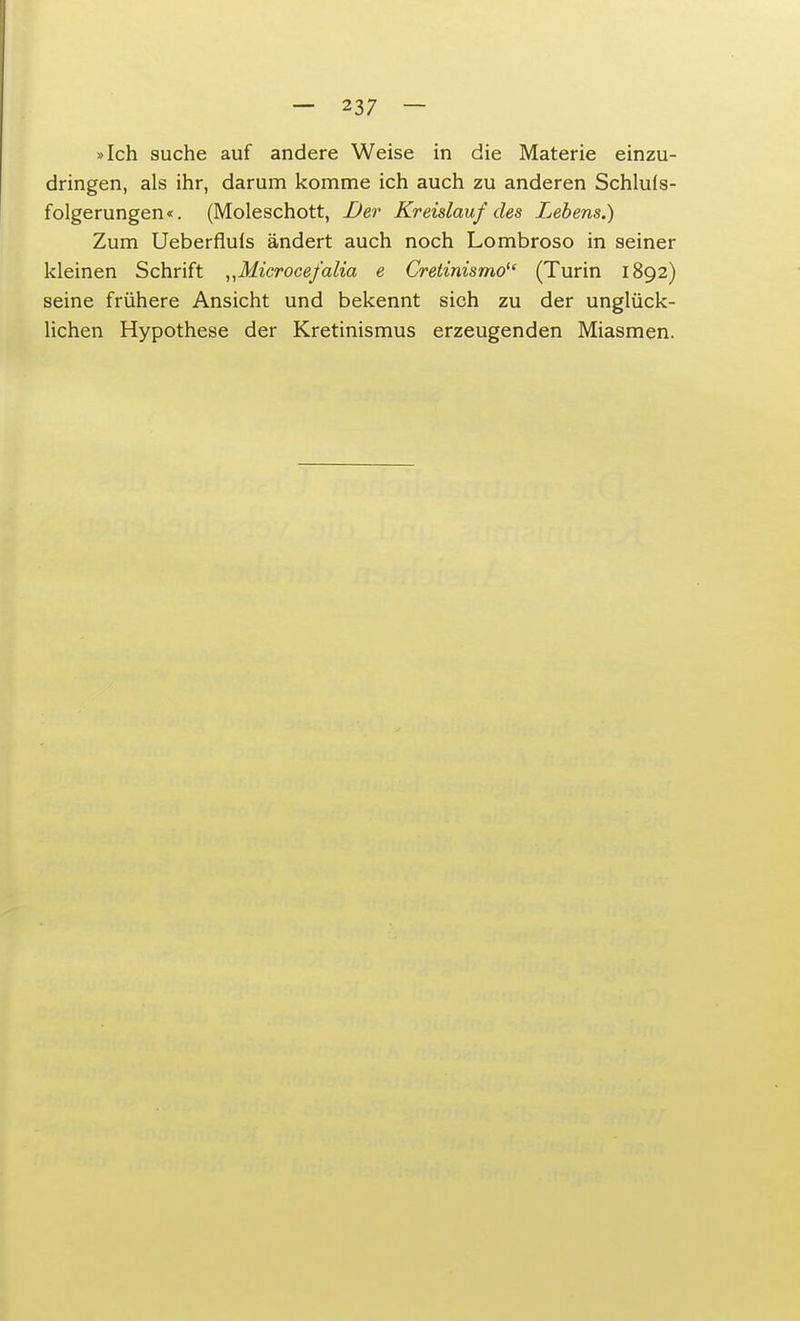 »Ich suche auf andere Weise in die Materie einzu- dringen, als ihr, darum komme ich auch zu anderen Schlu(s- folgerungen«. (Moleschott, Der Kreislauf des Lebens.) Zum Ueberflufs ändert auch noch Lombroso in seiner kleinen Schrift „Microcefalia e Cretinismo1' (Turin 1892) seine frühere Ansicht und bekennt sich zu der unglück- lichen Hypothese der Kretinismus erzeugenden Miasmen.