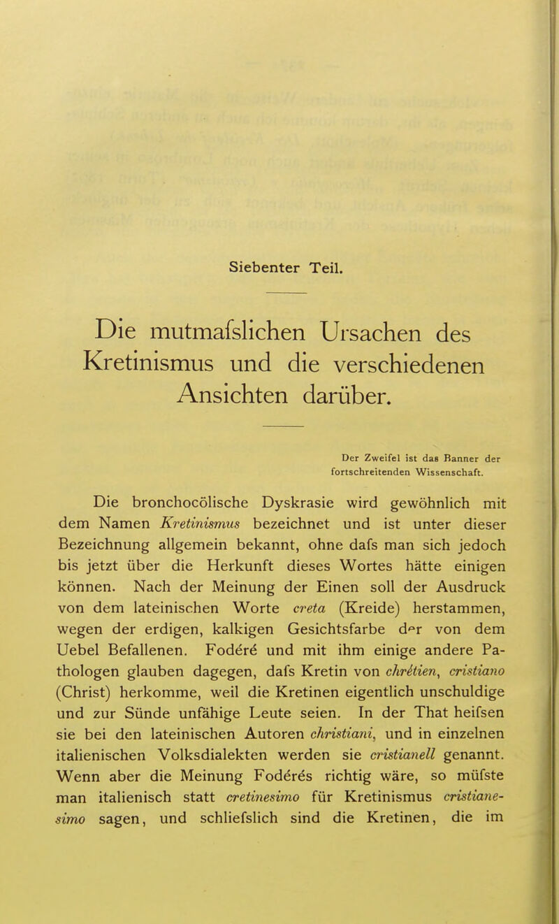 Siebenter Teil. Die mutmafslichen Ursachen des Kretinismus und die verschiedenen Ansichten darüber. Der Zweifel ist das Banner der fortschreitenden Wissenschaft. Die bronchocölische Dyskrasie wird gewöhnlich mit dem Namen Kretinismus bezeichnet und ist unter dieser Bezeichnung allgemein bekannt, ohne dafs man sich jedoch bis jetzt über die Herkunft dieses Wortes hätte einigen können. Nach der Meinung der Einen soll der Ausdruck von dem lateinischen Worte creta (Kreide) herstammen, wegen der erdigen, kalkigen Gesichtsfarbe d^r von dem Uebel Befallenen. Fodere* und mit ihm einige andere Pa- thologen glauben dagegen, dafs Kretin von chrStien, cristiano (Christ) herkomme, weil die Kretinen eigentlich unschuldige und zur Sünde unfähige Leute seien. In der That heifsen sie bei den lateinischen Autoren christia?ii, und in einzelnen italienischen Volksdialekten werden sie cristianell genannt. Wenn aber die Meinung Foderes richtig wäre, so müfste man italienisch statt cretinesimo für Kretinismus crütiane- simo sagen, und schliefslich sind die Kretinen, die im