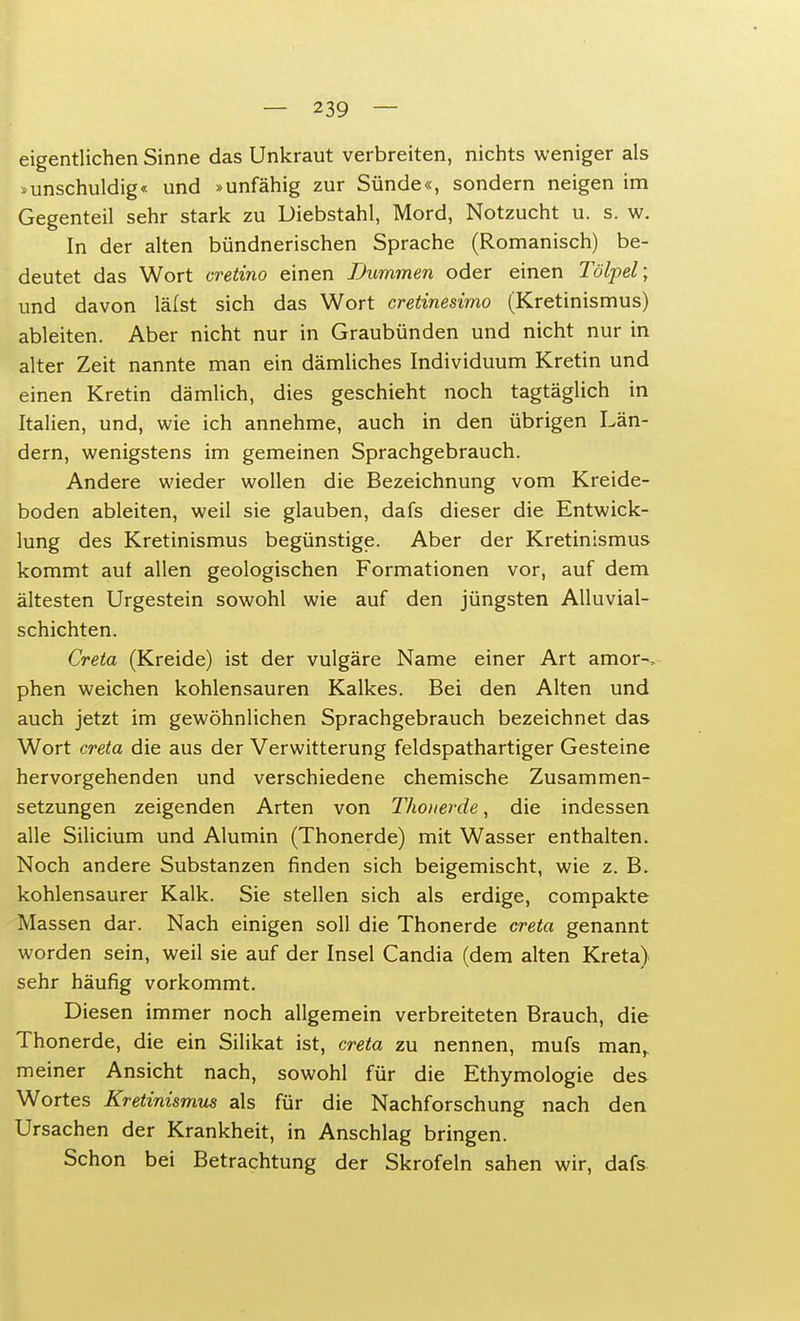 eigentlichen Sinne das Unkraut verbreiten, nichts weniger als »unschuldig« und »unfähig zur Sünde«, sondern neigen im Gegenteil sehr stark zu Diebstahl, Mord, Notzucht u. s. w. In der alten bündnerischen Sprache (Romanisch) be- deutet das Wort cretino einen Dummen oder einen Tölpel; und davon lälst sich das Wort cretinesimo (Kretinismus) ableiten. Aber nicht nur in Graubünden und nicht nur in alter Zeit nannte man ein dämliches Individuum Kretin und einen Kretin dämlich, dies geschieht noch tagtäglich in Italien, und, wie ich annehme, auch in den übrigen Län- dern, wenigstens im gemeinen Sprachgebrauch. Andere wieder wollen die Bezeichnung vom Kreide- boden ableiten, weil sie glauben, dafs dieser die Entwick- lung des Kretinismus begünstige. Aber der Kretinismus kommt auf allen geologischen Formationen vor, auf dem ältesten Urgestein sowohl wie auf den jüngsten Alluvial- schichten. Creta (Kreide) ist der vulgäre Name einer Art araor-, phen weichen kohlensauren Kalkes. Bei den Alten und auch jetzt im gewöhnlichen Sprachgebrauch bezeichnet das Wort creta die aus der Verwitterung feldspathartiger Gesteine hervorgehenden und verschiedene chemische Zusammen- setzungen zeigenden Arten von Thoiterde, die indessen alle Silicium und Alumin (Thonerde) mit Wasser enthalten. Noch andere Substanzen finden sich beigemischt, wie z. B. kohlensaurer Kalk. Sie stellen sich als erdige, compakte Massen dar. Nach einigen soll die Thonerde creta genannt worden sein, weil sie auf der Insel Candia (dem alten Kreta) sehr häufig vorkommt. Diesen immer noch allgemein verbreiteten Brauch, die Thonerde, die ein Silikat ist, creta zu nennen, mufs man, meiner Ansicht nach, sowohl für die Ethymologie des Wortes Kretinismus als für die Nachforschung nach den Ursachen der Krankheit, in Anschlag bringen. Schon bei Betrachtung der Skrofeln sahen wir, dafs