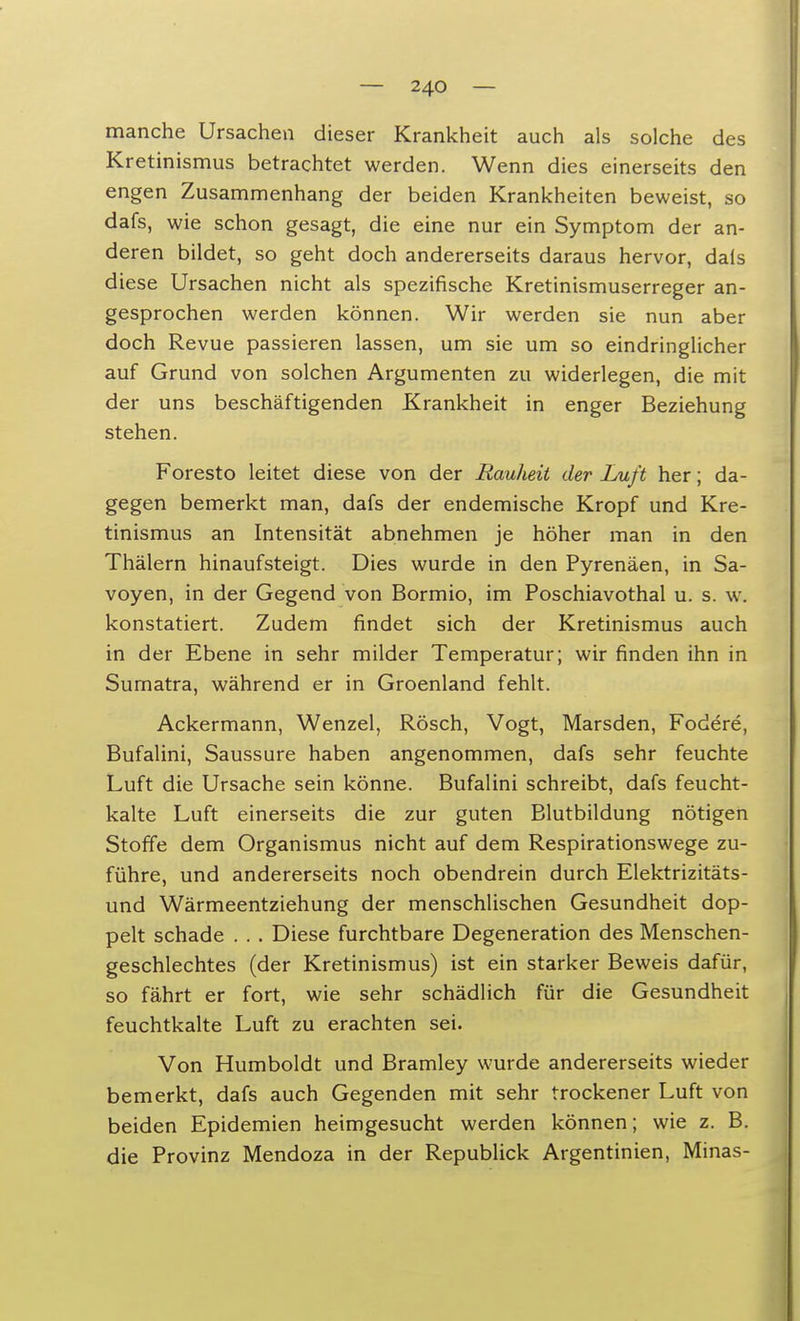 manche Ursachen dieser Krankheit auch als solche des Kretinismus betrachtet werden. Wenn dies einerseits den engen Zusammenhang der beiden Krankheiten beweist, so dafs, wie schon gesagt, die eine nur ein Symptom der an- deren bildet, so geht doch andererseits daraus hervor, dais diese Ursachen nicht als spezifische Kretinismuserreger an- gesprochen werden können. Wir werden sie nun aber doch Revue passieren lassen, um sie um so eindringlicher auf Grund von solchen Argumenten zu widerlegen, die mit der uns beschäftigenden Krankheit in enger Beziehung stehen. Foresto leitet diese von der Rauheit der Luft her; da- gegen bemerkt man, dafs der endemische Kropf und Kre- tinismus an Intensität abnehmen je höher man in den Thälern hinaufsteigt. Dies wurde in den Pyrenäen, in Sa- voyen, in der Gegend von Bormio, im Poschiavothal u. s. w. konstatiert. Zudem findet sich der Kretinismus auch in der Ebene in sehr milder Temperatur; wir finden ihn in Sumatra, während er in Groenland fehlt. Ackermann, Wenzel, Rösch, Vogt, Marsden, Fodere, Bufalini, Saussure haben angenommen, dafs sehr feuchte Luft die Ursache sein könne. Bufalini schreibt, dafs feucht- kalte Luft einerseits die zur guten Blutbildung nötigen Stoffe dem Organismus nicht auf dem Respirationswege zu- führe, und andererseits noch obendrein durch Elektrizitäts- und Wärmeentziehung der menschlischen Gesundheit dop- pelt schade . . . Diese furchtbare Degeneration des Menschen- geschlechtes (der Kretinismus) ist ein starker Beweis dafür, so fährt er fort, wie sehr schädlich für die Gesundheit feuchtkalte Luft zu erachten sei. Von Humboldt und Bramley wurde andererseits wieder bemerkt, dafs auch Gegenden mit sehr trockener Luft von beiden Epidemien heimgesucht werden können; wie z. B. die Provinz Mendoza in der Republick Argentinien, Minas-