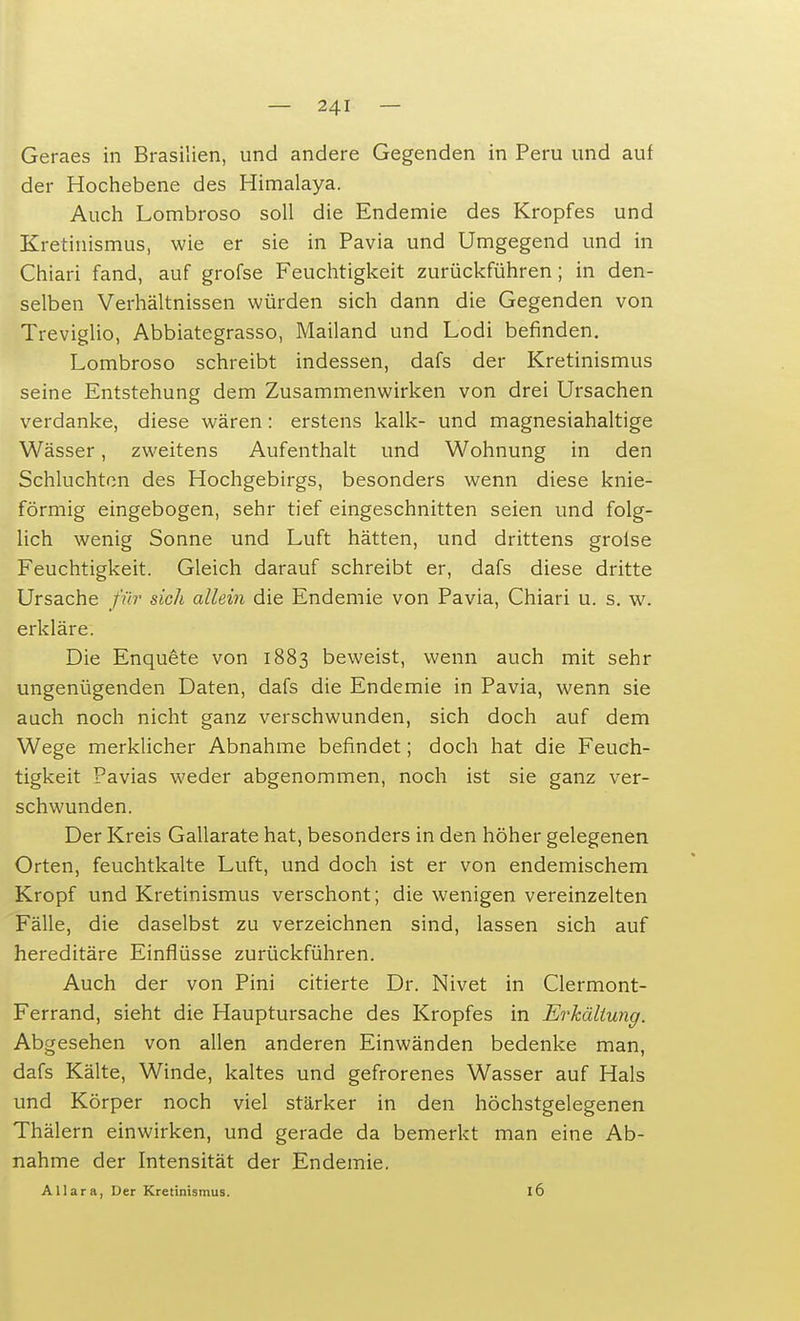 Geraes in Brasilien, und andere Gegenden in Peru und auf der Hochebene des Himalaya. Auch Lombroso soll die Endemie des Kropfes und Kretinismus, wie er sie in Pavia und Umgegend und in Chiari fand, auf grofse Feuchtigkeit zurückführen; in den- selben Verhältnissen würden sich dann die Gegenden von Treviglio, Abbiategrasso, Mailand und Lodi befinden. Lombroso schreibt indessen, dafs der Kretinismus seine Entstehung dem Zusammenwirken von drei Ursachen verdanke, diese wären: erstens kalk- und magnesiahaltige Wässer, zweitens Aufenthalt und Wohnung in den Schluchten des Hochgebirgs, besonders wenn diese knie- förmig eingebogen, sehr tief eingeschnitten seien und folg- lich wenig Sonne und Luft hätten, und drittens grolse Feuchtigkeit. Gleich darauf schreibt er, dafs diese dritte Ursache für sich allein die Endemie von Pavia, Chiari u. s. w. erkläre. Die Enquete von 1883 beweist, wenn auch mit sehr ungenügenden Daten, dafs die Endemie in Pavia, wenn sie auch noch nicht ganz verschwunden, sich doch auf dem Wege merklicher Abnahme befindet; doch hat die Feuch- tigkeit Pavias weder abgenommen, noch ist sie ganz ver- schwunden. Der Kreis Gallarate hat, besonders in den höher gelegenen Orten, feuchtkalte Luft, und doch ist er von endemischem Kropf und Kretinismus verschont; die wenigen vereinzelten Fälle, die daselbst zu verzeichnen sind, lassen sich auf hereditäre Einflüsse zurückführen. Auch der von Pini citierte Dr. Nivet in Clermont- Ferrand, sieht die Hauptursache des Kropfes in Erkältung. Abgesehen von allen anderen Einwänden bedenke man, dafs Kälte, Winde, kaltes und gefrorenes Wasser auf Hals und Körper noch viel stärker in den höchstgelegenen Thälern einwirken, und gerade da bemerkt man eine Ab- nahme der Intensität der Endemie. Allara, Der Kretinismus. l6