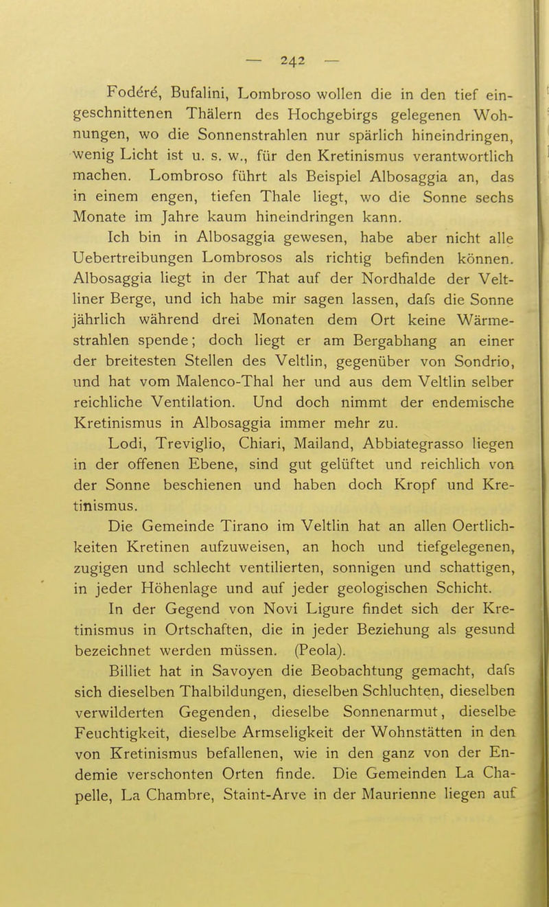 Fodere, Bufal ini, Lombroso wollen die in den tief ein- geschnittenen Thälern des Hochgebirgs gelegenen Woh- nungen, wo die Sonnenstrahlen nur spärlich hineindringen, wenig Licht ist u. s. w., für den Kretinismus verantwortlich machen. Lombroso führt als Beispiel Albosaggia an, das in einem engen, tiefen Thale liegt, wo die Sonne sechs Monate im Jahre kaum hineindringen kann. Ich bin in Albosaggia gewesen, habe aber nicht alle Uebertreibungen Lombrosos als richtig befinden können. Albosaggia liegt in der That auf der Nordhalde der Velt- liner Berge, und ich habe mir sagen lassen, dafs die Sonne jährlich während drei Monaten dem Ort keine Wärme- strahlen spende; doch liegt er am Bergabhang an einer der breitesten Stellen des Veltlin, gegenüber von Sondrio, und hat vom Malenco-Thal her und aus dem Veltlin selber reichliche Ventilation. Und doch nimmt der endemische Kretinismus in Albosaggia immer mehr zu. Lodi, Treviglio, Chiari, Mailand, Abbiategrasso liegen in der offenen Ebene, sind gut gelüftet und reichlich von der Sonne beschienen und haben doch Kropf und Kre- tinismus. Die Gemeinde Tirano im Veltlin hat an allen Oertlich- keiten Kretinen aufzuweisen, an hoch und tiefgelegenen, zugigen und schlecht ventilierten, sonnigen und schattigen, in jeder Höhenlage und auf jeder geologischen Schicht. In der Gegend von Novi Ligure findet sich der Kre- tinismus in Ortschaften, die in jeder Beziehung als gesund bezeichnet werden müssen. (Peola). Billiet hat in Savoyen die Beobachtung gemacht, dafs sich dieselben Thalbildungen, dieselben Schluchten, dieselben verwilderten Gegenden, dieselbe Sonnenarmut, dieselbe Feuchtigkeit, dieselbe Armseligkeit der Wohnstätten in den von Kretinismus befallenen, wie in den ganz von der En- demie verschonten Orten finde. Die Gemeinden La Cha- pelle, La Chambre, Staint-Arve in der Maurienne liegen auf