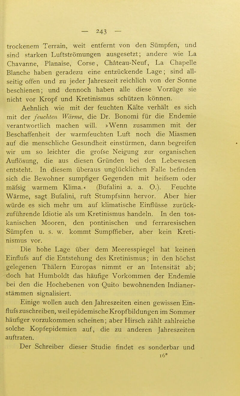 trockenem Terrain, weit entfernt von den Sümpfen, und sind starken Luftströmungen ausgesetzt; andere wie La Chavanne, Planaise, Corse, Chäteau-Neuf, La Chapelle Blanche haben geradezu eine entzückende Lage; sind all- seitig offen und zu jeder Jahreszeit reichlich von der Sonne beschienen; und dennoch haben alle diese Vorzüge sie nicht vor Kropf und Kretinismus schützen können. Aehnlich wie mit der feuchten Kälte verhält es sich mit der feuchten Wärme, die Dr. Bonomi für die Endemie verantwortlich machen will. »Wenn zusammen mit der Beschaffenheit der warmfeuchten Luft noch die Miasmen auf die menschliche Gesundheit einstürmen, dann begreifen wir um so leichter die grofse Neigung zur organischen Auflösung, die aus diesen Gründen bei den Lebewesen entsteht. In diesem überaus unglücklichen Falle befinden sich die Bewohner sumpfiger Gegenden mit heifsem oder mäfsig warmem Klima.« (Bufalini a. a. O.). Feuchte Wärme, sagt Bufalini, ruft Stumpfsinn hervor. Aber hier würde es sich mehr um auf klimatische Einflüsse zurück- zuführende Idiotie als um Kretinismus handeln. In den tos- kanischen Mooren, den pontinischen und ferraresischen Sümpfen u. s. w. kommt Sumpffieber, aber kein Kreti- nismus vor. Die hohe Lage über dem Meeresspiegel hat keinen Einflufs auf die Entstehung des Kretinismus; in den höchst gelegenen Thälern Europas nimmt er an Intensität ab; doch hat Humboldt das häufige Vorkommen der Endemie bei den die Hochebenen von Quito bewohnenden Indianer- stämmen signalisiert. Einige wollen auch den Jahreszeiten einen gewissen Ein- flufs zuschreiben, weil epidemische Kropfbildungen im Sommer häufiger vorzukommen scheinen; aber Hirsch zählt zahlreiche solche Kopfepidemien auf, die zu anderen Jahreszeiten auftraten. Der Schreiber dieser Studie findet es sonderbar und 16»