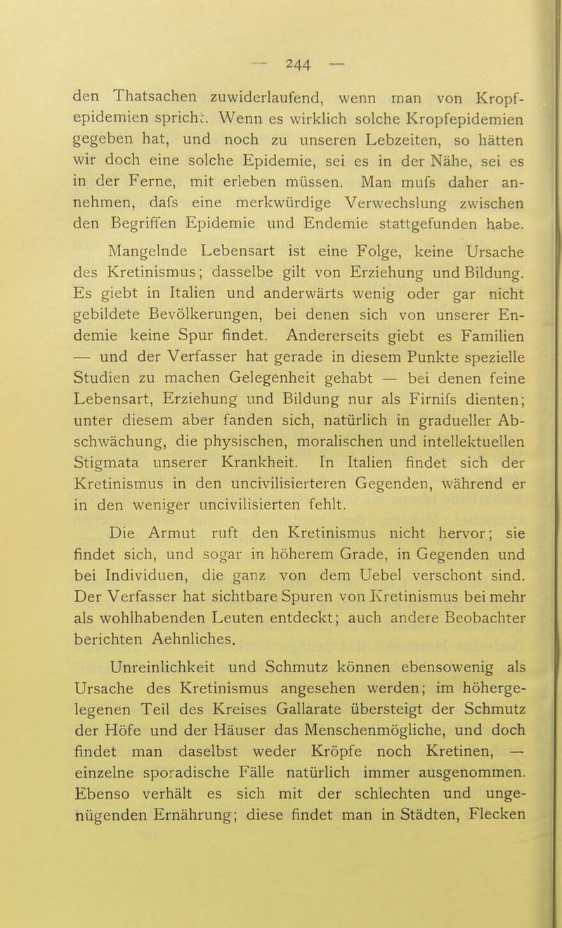 den Thatsachen zuwiderlaufend, wenn man von Kropf- epidemien sprich:. Wenn es wirklich solche Kropfepidemien gegeben hat, und noch zu unseren Lebzeiten, so hätten wir doch eine solche Epidemie, sei es in der Nähe, sei es in der Ferne, mit erleben müssen. Man mufs daher an- nehmen, dafs eine merkwürdige Verwechslung zwischen den Begriffen Epidemie und Endemie stattgefunden habe. Mangelnde Lebensart ist eine Folge, keine Ursache des Kretinismus; dasselbe gilt von Erziehung und Bildung. Es giebt in Italien und anderwärts wenig oder gar nicht gebildete Bevölkerungen, bei denen sich von unserer En- demie keine Spur rindet. Andererseits giebt es Familien — und der Verfasser hat gerade in diesem Punkte spezielle Studien zu machen Gelegenheit gehabt — bei denen feine Lebensart, Erziehung und Bildung nur als Firnifs dienten; unter diesem aber fanden sich, natürlich in gradueller Ab- schwächung, die physischen, moralischen und intellektuellen Stigmata unserer Krankheit. In Italien findet sich der Kretinismus in den uncivilisierteren Gegenden, während er in den weniger uncivilisierten fehlt. Die Armut ruft den Kretinismus nicht hervor; sie findet sich, und sogar in höherem Grade, in Gegenden und bei Individuen, die ganz von dem Uebel verschont sind. Der Verfasser hat sichtbare Spuren von Kretinismus bei mehr als wohlhabenden Leuten entdeckt; auch andere Beobachter berichten Aehnliches. Unreinlichkeit und Schmutz können ebensowenig als Ursache des Kretinismus angesehen werden; im höherge- legenen Teil des Kreises Gallarate übersteigt der Schmutz der Höfe und der Häuser das Menschenmögliche, und doch findet man daselbst weder Kröpfe noch Kretinen, — einzelne sporadische Fälle natürlich immer ausgenommen. Ebenso verhält es sich mit der schlechten und unge- nügenden Ernährung; diese findet man in Städten, Flecken