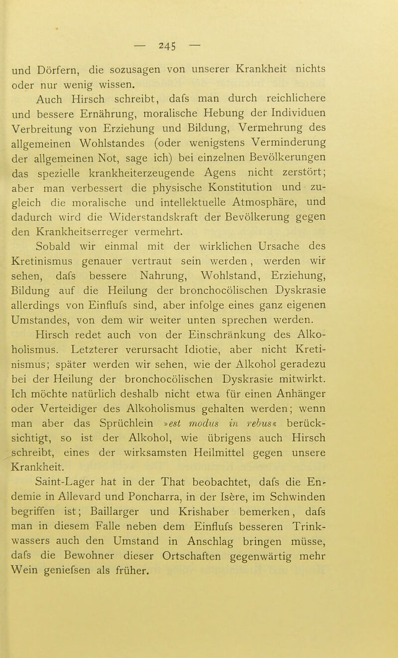 und Dörfern, die sozusagen von unserer Krankheit nichts oder nur wenig wissen. Auch Hirsch schreibt, dafs man durch reichlichere und bessere Ernährung, moralische Hebung der Individuen Verbreitung von Erziehung und Bildung, Vermehrung des allgemeinen Wohlstandes (oder wenigstens Verminderung der allgemeinen Not, sage ich) bei einzelnen Bevölkerungen das spezielle krankheiterzeugende Agens nicht zerstört; aber man verbessert die physische Konstitution und zu- gleich die moralische und intellektuelle Atmosphäre, und dadurch wird die Widerstandskraft der Bevölkerung gegen den Krankheitserreger vermehrt. Sobald wir einmal mit der wirklichen Ursache des Kretinismus genauer vertraut sein werden, werden wir sehen, dafs bessere Nahrung, Wohlstand, Erziehung, Bildung auf die Heilung der bronchocölischen Dyskrasie allerdings von Einflufs sind, aber infolge eines ganz eigenen Umstandes, von dem wir weiter unten sprechen werden. Hirsch redet auch von der Einschränkung des Alko- holismus. Letzterer verursacht Idiotie, aber nicht Kreti- nismus; später werden wir sehen, wie der Alkohol geradezu bei der Heilung der bronchocölischen Dyskrasie mitwirkt. Ich möchte natürlich deshalb nicht etwa für einen Anhänger oder Verteidiger des Alkoholismus gehalten werden; wenn man aber das Sprüchlein »est modus in rebus« berück- sichtigt, so ist der Alkohol, wie übrigens auch Hirsch schreibt, eines der wirksamsten Heilmittel gegen unsere Krankheit. Saint-Lager hat in der That beobachtet, dafs die En- demie in Allevard und Poncharra, in der Isere, im Schwinden begriffen ist; Baillarger und Krishaber bemerken, dafs man in diesem Falle neben dem Einflufs besseren Trink- wassers auch den Umstand in Anschlag bringen müsse, dafs die Bewohner dieser Ortschaften gegenwärtig mehr Wein geniefsen als früher.