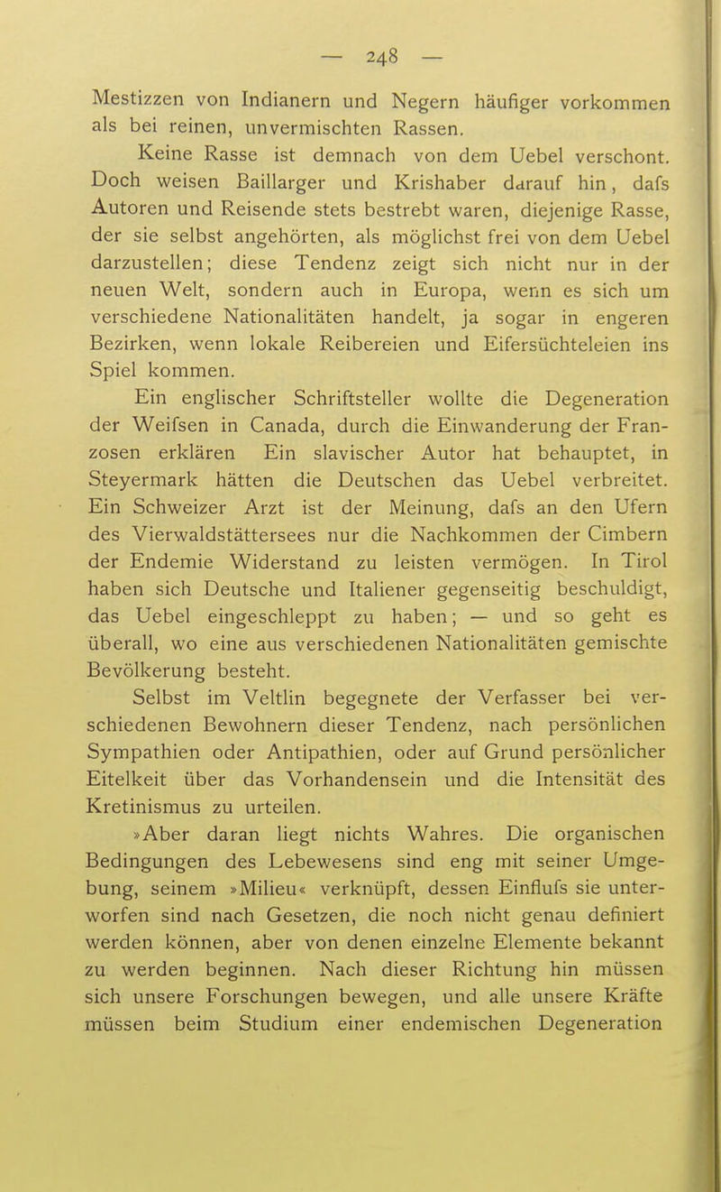 Mestizzen von Indianern und Negern häufiger vorkommen als bei reinen, unvermischten Rassen. Keine Rasse ist demnach von dem Uebel verschont. Doch weisen ßaillarger und Krishaber darauf hin, dafs Autoren und Reisende stets bestrebt waren, diejenige Rasse, der sie selbst angehörten, als möglichst frei von dem Uebel darzustellen; diese Tendenz zeigt sich nicht nur in der neuen Welt, sondern auch in Europa, wenn es sich um verschiedene Nationalitäten handelt, ja sogar in engeren Bezirken, wenn lokale Reibereien und Eifersüchteleien ins Spiel kommen. Ein englischer Schriftsteller wollte die Degeneration der Weifsen in Canada, durch die Einwanderung der Fran- zosen erklären Ein slavischer Autor hat behauptet, in Steyermark hätten die Deutschen das Uebel verbreitet. Ein Schweizer Arzt ist der Meinung, dafs an den Ufern des Vierwaldstättersees nur die Nachkommen der Cimbern der Endemie Widerstand zu leisten vermögen. In Tirol haben sich Deutsche und Italiener gegenseitig beschuldigt, das Uebel eingeschleppt zu haben; — und so geht es überall, wo eine aus verschiedenen Nationalitäten gemischte Bevölkerung besteht. Selbst im Veltlin begegnete der Verfasser bei ver- schiedenen Bewohnern dieser Tendenz, nach persönlichen Sympathien oder Antipathien, oder auf Grund persönlicher Eitelkeit über das Vorhandensein und die Intensität des Kretinismus zu urteilen. »Aber daran liegt nichts Wahres. Die organischen Bedingungen des Lebewesens sind eng mit seiner Umge- bung, seinem »Milieu« verknüpft, dessen Einflufs sie unter- worfen sind nach Gesetzen, die noch nicht genau definiert werden können, aber von denen einzelne Elemente bekannt zu werden beginnen. Nach dieser Richtung hin müssen sich unsere Forschungen bewegen, und alle unsere Kräfte müssen beim Studium einer endemischen Degeneration