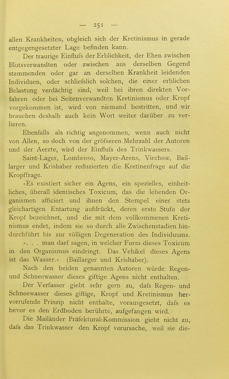 allen Krankheiten, obgleich sich der Kretinismus in gerade entgegengesetzter Lage befinden kann. Der traurige Einflufs der Erblichkeit, der Ehen zwischen Blutsverwandten oder zwischen aus derselben Gegend stammenden oder gar an derselben Krankheit leidenden Individuen, oder schliefslich solchen, die einer erblichen Belastung verdächtig sind, weil bei ihren direkten Vor- fahren oder bei Seitenverwandten Kretinismus oder Kropf vorgekommen ist, wird von niemand bestritten, und wir brauchen deshalb auch kein Wort weiter darüber zu ver- lieren. Ebenfalls als richtig angenommen, wenn auch nicht von Allen, so doch von der gröfseren Mehrzahl der Autoren und der Aerzte, wird der Einflufs des Trinkwassers. Saint-Lager, Lombroso, Mayer-Arens, Virchow, Bail- larger und Krishaber reduzierten die Kretinenfrage auf die Kropffrage. »Es'existiert sicher ein Agens, ein spezielles, einheit- liches, überall identisches Toxicum, das die lebenden Or- ganismen afficiert und ihnen den Stempel einer stets gleichartigen Entartung aufdrückt, deren erste Stufe der Kropf bezeichnet, und die mit dem vollkommenen Kreti- nismus endet, indem sie so durch alle Zwischenstadien hin- durchführt bis zur völligen Degeneration des Individuums. ». . . man darf sagen, in welcher Form dieses Toxicum in den Organismus eindringt. Das Vehikel dieses Agens ist das Wasser.« (Baillarger und Krishaber). Nach den beiden genannten Autoren würde Regen- und Schneewasser dieses giftige Agens nicht enthalten. Der Verfasser giebt sehr gern zu, dafs Regen- und Schneewasser dieses giftige, Kropf und Kretinismus her- vorrufende Prinzip nicht enthalte, vorausgesetzt, dafs es bevor es den Erdboden berührte, aufgefangen wird. Die Mailänder Präfektural-Kommission giebt nicht zu, dafs das Trinkwasser den Kropf verursache, weil sie die-