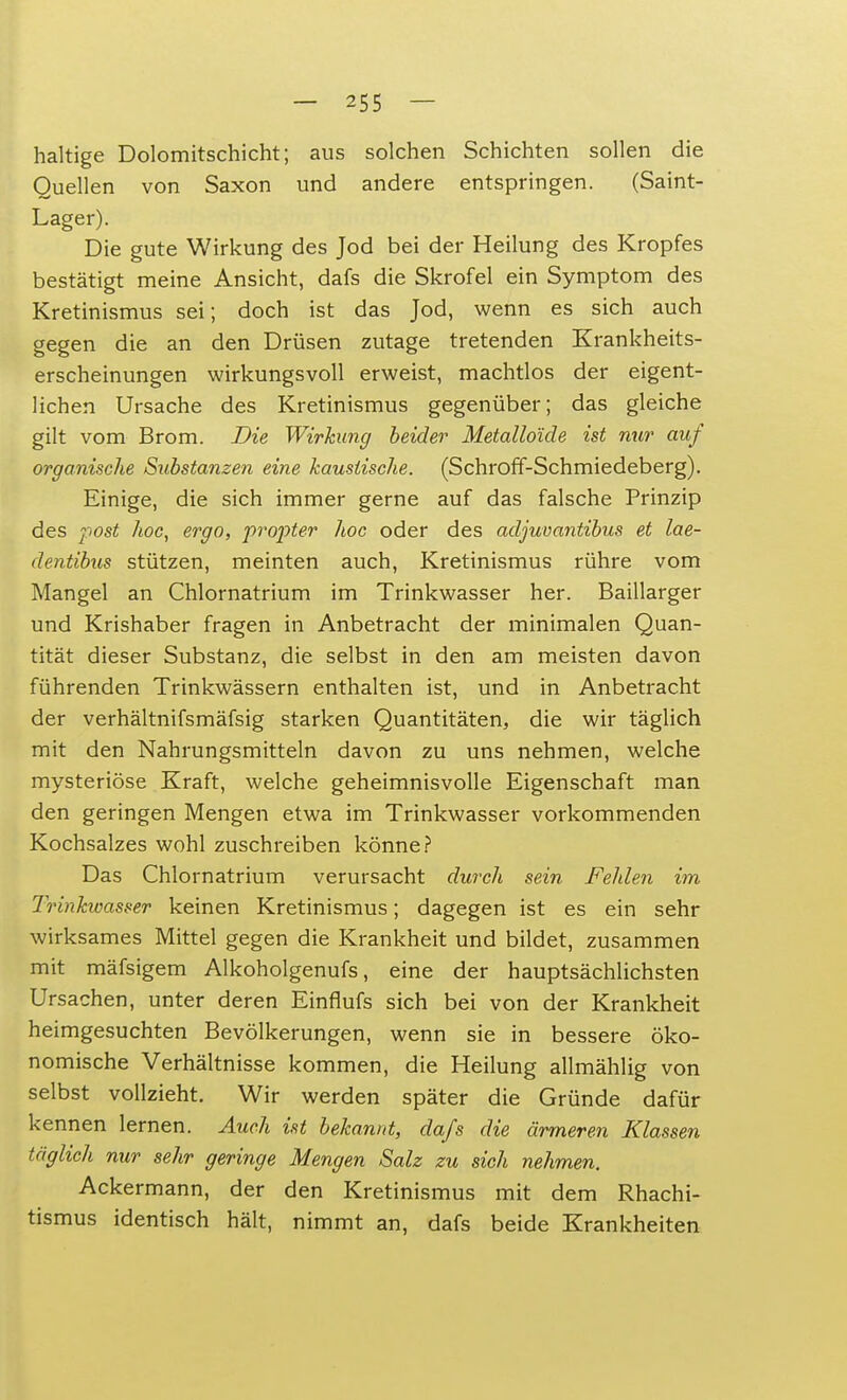 haltige Dolomitschicht; aus solchen Schichten sollen die Quellen von Saxon und andere entspringen. (Saint- Lager). Die gute Wirkung des Jod bei der Heilung des Kropfes bestätigt meine Ansicht, dafs die Skrofel ein Symptom des Kretinismus sei; doch ist das Jod, wenn es sich auch gegen die an den Drüsen zutage tretenden Krankheits- erscheinungen wirkungsvoll erweist, machtlos der eigent- lichen Ursache des Kretinismus gegenüber; das gleiche gilt vom Brom. Die Wirkung beider Metalloide ist nur auf organische Substanzen eine haustische. (Schroff-Schmiedeberg). Einige, die sich immer gerne auf das falsche Prinzip des post hoc, ergo, propter hoc oder des adjuvantibus et lae- dentibus stützen, meinten auch, Kretinismus rühre vom Mangel an Chlornatrium im Trinkwasser her. Baillarger und Krishaber fragen in Anbetracht der minimalen Quan- tität dieser Substanz, die selbst in den am meisten davon führenden Trinkwässern enthalten ist, und in Anbetracht der verhältnifsmäfsig starken Quantitäten, die wir täglich mit den Nahrungsmitteln davon zu uns nehmen, welche mysteriöse Kraft, welche geheimnisvolle Eigenschaft man den geringen Mengen etwa im Trinkwasser vorkommenden Kochsalzes wohl zuschreiben könne? Das Chlornatrium verursacht durch sein Fehlen im Trinkwasser keinen Kretinismus; dagegen ist es ein sehr wirksames Mittel gegen die Krankheit und bildet, zusammen mit mäfsigem Alkoholgenufs, eine der hauptsächlichsten Ursachen, unter deren Einflufs sich bei von der Krankheit heimgesuchten Bevölkerungen, wenn sie in bessere öko- nomische Verhältnisse kommen, die Heilung allmählig von selbst vollzieht. Wir werden später die Gründe dafür kennen lernen. Auch ist bekannt, dafs die ärmeren Klassen täglich nur sehr geringe Mengen Salz zu sich nehmen. Ackermann, der den Kretinismus mit dem Rhachi- tismus identisch hält, nimmt an, dafs beide Krankheiten