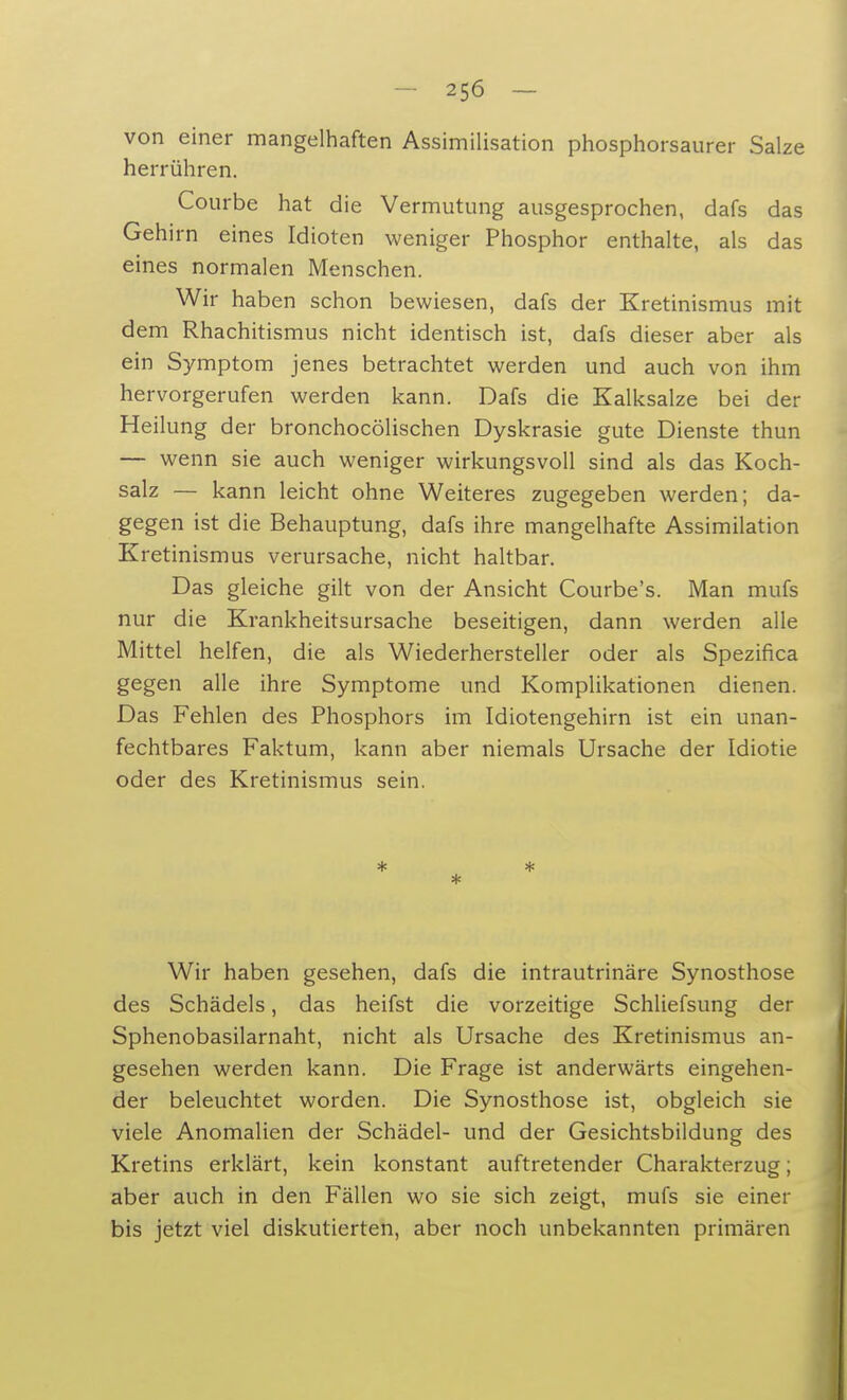 von einer mangelhaften Assimilisation phosphorsaurer Salze herrühren. Courbe hat die Vermutung ausgesprochen, dafs das Gehirn eines Idioten weniger Phosphor enthalte, als das eines normalen Menschen. Wir haben schon bewiesen, dafs der Kretinismus mit dem Rhachitismus nicht identisch ist, dafs dieser aber als ein Symptom jenes betrachtet werden und auch von ihm hervorgerufen werden kann. Dafs die Kalksalze bei der Heilung der bronchocölischen Dyskrasie gute Dienste thun — wenn sie auch weniger wirkungsvoll sind als das Koch- salz — kann leicht ohne Weiteres zugegeben werden; da- gegen ist die Behauptung, dafs ihre mangelhafte Assimilation Kretinismus verursache, nicht haltbar. Das gleiche gilt von der Ansicht Courbe's. Man mufs nur die Krankheitsursache beseitigen, dann werden alle Mittel helfen, die als Wiederhersteller oder als Spezifica gegen alle ihre Symptome und Komplikationen dienen. Das Fehlen des Phosphors im Idiotengehirn ist ein unan- fechtbares Faktum, kann aber niemals Ursache der Idiotie oder des Kretinismus sein. * * * Wir haben gesehen, dafs die intrautrinäre Synosthose des Schädels, das heifst die vorzeitige Schliefsung der Sphenobasilarnaht, nicht als Ursache des Kretinismus an- gesehen werden kann. Die Frage ist anderwärts eingehen- der beleuchtet worden. Die Synosthose ist, obgleich sie viele Anomalien der Schädel- und der Gesichtsbildung des Kretins erklärt, kein konstant auftretender Charakterzug; aber auch in den Fällen wo sie sich zeigt, mufs sie einer bis jetzt viel diskutierten, aber noch unbekannten primären