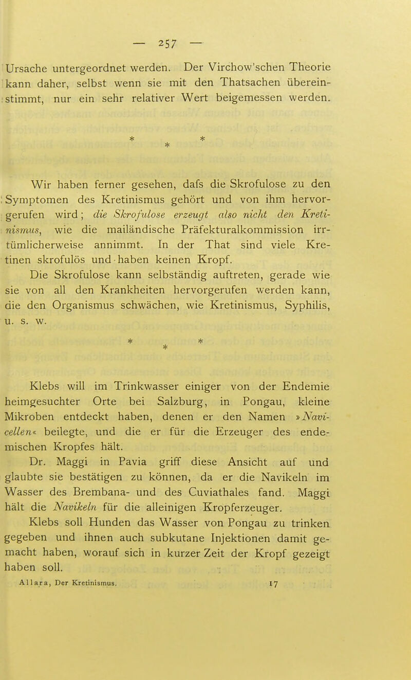 Ursache untergeordnet werden. Der Virchow'schen Theorie kann daher, selbst wenn sie mit den Thatsachen überein- stimmt, nur ein sehr relativer Wert beigemessen werden. * * * Wir haben ferner gesehen, dafs die Skrofulöse zu den : Symptomen des Kretinismus gehört und von ihm hervor- gerufen wird; die Skrofulöse erzeugt also nicht den Kreti- nismus, wie die mailändische Präfekturalkommission irr- tümlicherweise annimmt. In der That sind viele Kre- tinen skrofulös und-haben keinen Kropf. Die Skrofulöse kann selbständig auftreten, gerade wie sie von all den Krankheiten hervorgerufen werden kann, die den Organismus schwächen, wie Kretinismus, Syphilis, u. s. w. * * Klebs will im Trinkwasser einiger von der Endemie heimgesuchter Orte bei Salzburg, in Pongau, kleine Mikroben entdeckt haben, denen er den Namen »Navi- cellen« beilegte, und die er für die Erzeuger des ende- mischen Kropfes hält. Dr. Maggi in Pavia griff diese Ansicht auf und glaubte sie bestätigen zu können, da er die Navikeln im Wasser des Brembana- und des Cuviathales fand. Maggi hält die Navikeln für die alleinigen Kropferzeuger. Klebs soll Hunden das Wasser von Pongau zu trinken gegeben und ihnen auch subkutane Injektionen damit ge- macht haben, worauf sich in kurzer Zeit der Kropf gezeigt haben soll. Allara, Der Kretinismus. 17