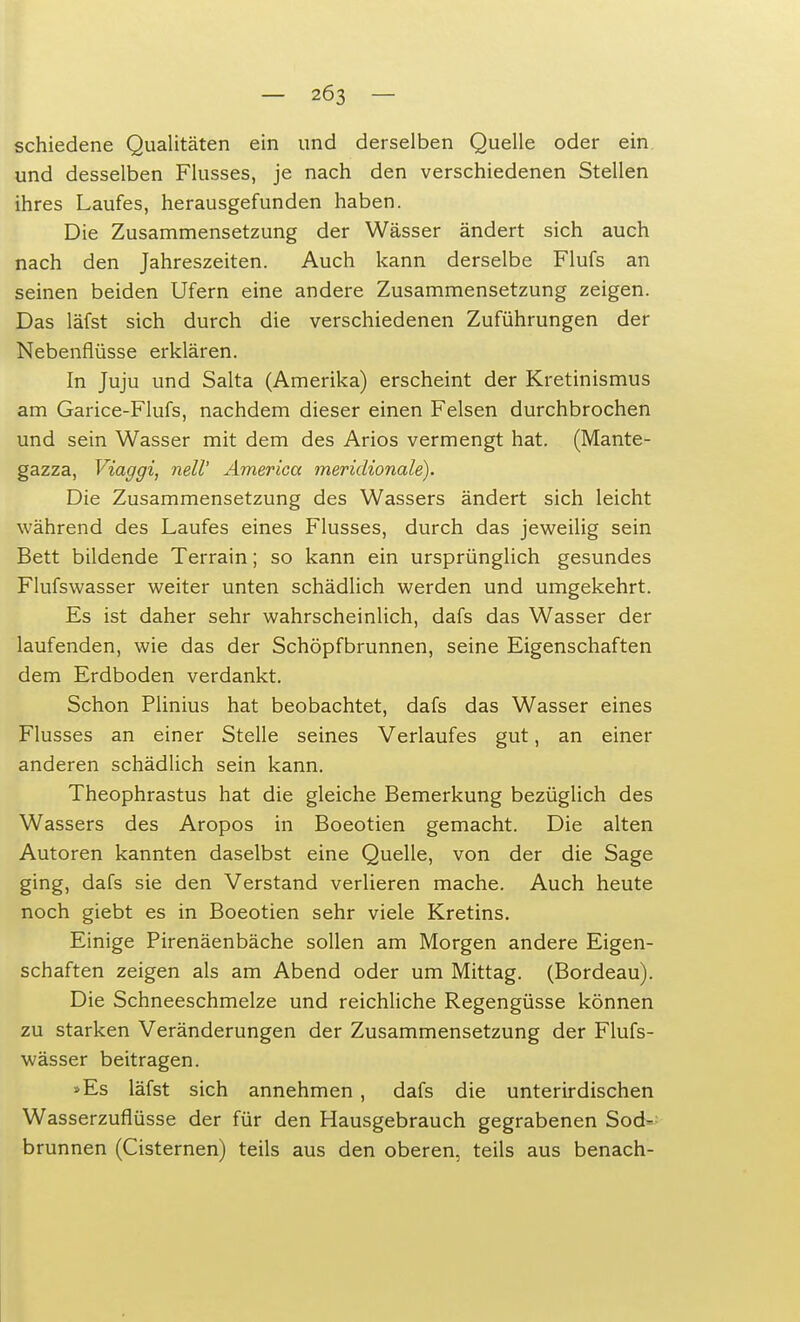 schiedene Qualitäten ein und derselben Quelle oder ein und desselben Flusses, je nach den verschiedenen Stellen ihres Laufes, herausgefunden haben. Die Zusammensetzung der Wässer ändert sich auch nach den Jahreszeiten. Auch kann derselbe Flufs an seinen beiden Ufern eine andere Zusammensetzung zeigen. Das läfst sich durch die verschiedenen Zuführungen der Nebenflüsse erklären. In Juju und Salta (Amerika) erscheint der Kretinismus am Garice-Flufs, nachdem dieser einen Felsen durchbrochen und sein Wasser mit dem des Arios vermengt hat. (Mante- gazza, Viaggi, nell' America meridionale). Die Zusammensetzung des Wassers ändert sich leicht während des Laufes eines Flusses, durch das jeweilig sein Bett bildende Terrain; so kann ein ursprünglich gesundes Flufswasser weiter unten schädlich werden und umgekehrt. Es ist daher sehr wahrscheinlich, dafs das Wasser der laufenden, wie das der Schöpfbrunnen, seine Eigenschaften dem Erdboden verdankt. Schon Plinius hat beobachtet, dafs das Wasser eines Flusses an einer Stelle seines Verlaufes gut, an einer anderen schädlich sein kann. Theophrastus hat die gleiche Bemerkung bezüglich des Wassers des Aropos in Boeotien gemacht. Die alten Autoren kannten daselbst eine Quelle, von der die Sage ging, dafs sie den Verstand verlieren mache. Auch heute noch giebt es in Boeotien sehr viele Kretins. Einige Pirenäenbäche sollen am Morgen andere Eigen- schaften zeigen als am Abend oder um Mittag. (Bordeau). Die Schneeschmelze und reichliche Regengüsse können zu starken Veränderungen der Zusammensetzung der Flufs- wässer beitragen. »Es läfst sich annehmen , dafs die unterirdischen Wasserzuflüsse der für den Hausgebrauch gegrabenen Sod- brunnen (Cisternen) teils aus den oberen, teils aus benach-