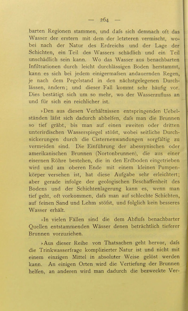 harten Regionen stammen, und dafs sich demnach oft das Wasser der erstem mit dem der letzteren vermischt, wo- bei nach der Natur des Erdreichs und der Lage der Schichten, ein Teil des Wassers schädlich und ein Teil unschädlich sein kann. Wo das Wasser aus benachbarten Infiltrationen durch leicht durchlässigen Boden herstammt, kann es sich bei jedem einigermafsen andauernden Regen, je nach dem Pegelstand in den nächstgelegenen Durch- lässen, ändern; und dieser Fall kommt sehr häufig vor. Dies bestätigt sich um so mehr, wo der Wasserzufluss an und für sich ein reichlicher ist. »Den aus diesen Verhältnissen entspringenden Uebel- ständen läfst sich dadurch abhelfen, dafs man die Brunnen so tief gräbt, bis man auf einen zweiten oder dritten unterirdischen Wasserspiegel stöfst, wobei seitliche Durch- sickerungen durch die Cisternenwandungen sorgfältig zu vermeiden sind. Die Einführung der abessynischen oder amerikanischen Brunnen (Nortonbrunnen), die aus einer eisernen Röhre bestehen, die in den Erdboden eingetrieben wird und am oberen Ende mit einem kleinen Pumpen- körper versehen ist, hat diese Aufgabe sehr erleichtert; aber gerade infolge der geologischen Beschaffenheit des Bodens und der Schichtenlagerung kann es, wenn man tief geht, oft vorkommen, dafs man auf schlechte Schichten, auf feinen Sand und Lehm stöfst, und folglich kein besseres Wasser erhält. »In vielen Fällen sind die dem Abflufs benachbarter Quellen entstammenden Wässer denen beträchtlich tieferer Brunnen vorzuziehen. »Aus dieser Reihe von Thatsachen geht hervor, dafs die Trinkwasserfrage komplizierter Natur ist und nicht mit einem einzigen Mittel in absoluter Weise gelöst werden kann. An einigen Orten wird die Vertiefung der Brunnen helfen, an anderen wird man dadurch die bezweckte Ver-