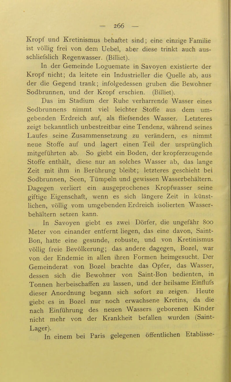 Kropf und Kretinismus behaftet sind; eine einzige Familie ist völlig frei von dem Uebel, aber diese trinkt auch aus- schliefslich Regenwasser. (Billiet). In der Gemeinde Loguemate in Savoyen existierte der Kropf nicht; da leitete ein Industrieller die Quelle ab, aus der die Gegend trank; infolgedessen gruben die Bewohner Sodbrunnen, und der Kropf erschien. (Billiet). Das im Stadium der Ruhe verharrende Wasser eines Sodbrunnens nimmt viel leichter Stoffe aus dem um- gebenden Erdreich auf, als fliefsendes Wasser. Letzteres zeigt bekanntlich unbestreitbar eine Tendenz, während seines Laufes seine Zusammensetzung zu verändern, es nimmt neue Stoffe auf und lagert einen Teil der ursprünglich mitgeführten ab. So giebt ein Boden, der kropferzeugende Stoffe enthält, diese nur an solches Wasser ab, das lange Zeit mit ihm in Berührung bleibt; letzteres geschieht bei Sodbrunnen, Seen, Tümpeln und gewissen Wasserbehältern. Dagegen verliert ein ausgeprochenes Kropfwasser seine giftige Eigenschaft, wenn es sich längere Zeit in künst- lichen, völlig vom umgebenden Erdreich isolierten Wasser- behältern setzen kann. In Savoyen giebt es zwei Dörfer, die ungefähr 800 Meter von einander entfernt liegen, das eine davon, Saint- Bon, hatte eine gesunde, robuste, und von Kretinismus völlig freie Bevölkerung; das andere dagegen, Bozel, war von der Endemie in allen ihren Formen heimgesucht. Der Gemeinderat von Bozel brachte das Opfer, das Wasser, dessen sich die Bewohner von Saint-Bon bedienten, in Tonnen herbeischaffen zu lassen, und der heilsame Einflufs dieser Anordnung begann sich sofort zu zeigen. Heute giebt es in Bozel nur noch erwachsene Kretins, da die nach Einführung des neuen Wassers geborenen Kinder nicht mehr von der Krankheit befallen wurden (Saint- Lager). In einem bei Paris gelegenen öffentlichen Etablisse-