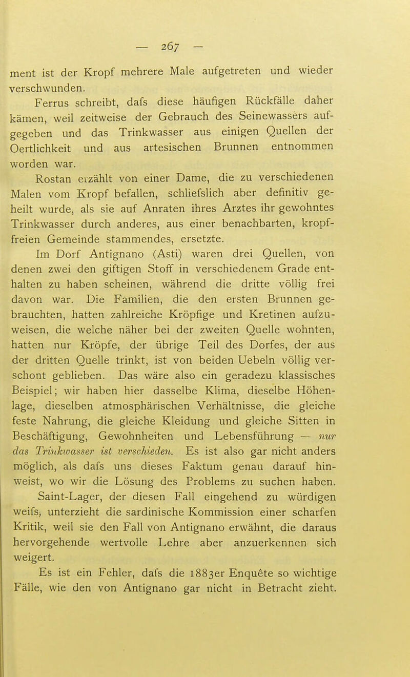 ment ist der Kropf mehrere Male aufgetreten und wieder verschwunden. Ferrus schreibt, dafs diese häufigen Rückfälle daher kämen, weil zeitweise der Gebrauch des Seinewassers auf- gegeben und das Trinkwasser aus einigen Quellen der Oertlichkeit und aus artesischen Brunnen entnommen worden war. Rostan erzählt von einer Dame, die zu verschiedenen Malen vom Kropf befallen, schliefslich aber definitiv ge- heilt wurde, als sie auf Anraten ihres Arztes ihr gewohntes Trinkwasser durch anderes, aus einer benachbarten, kropf- freien Gemeinde stammendes, ersetzte. Im Dorf Antignano (Asti) waren drei Quellen, von denen zwei den giftigen Stoff in verschiedenem Grade ent- halten zu haben scheinen, während die dritte völlig frei davon war. Die Familien, die den ersten Brunnen ge- brauchten, hatten zahlreiche Kröpfige und Kretinen aufzu- weisen, die welche näher bei der zweiten Quelle wohnten, hatten nur Kröpfe, der übrige Teil des Dorfes, der aus der dritten Quelle trinkt, ist von beiden Uebeln völlig ver- schont geblieben. Das wäre also ein geradezu klassisches Beispiel; wir haben hier dasselbe Klima, dieselbe Höhen- lage, dieselben atmosphärischen Verhältnisse, die gleiche feste Nahrung, die gleiche Kleidung und gleiche Sitten in Beschäftigung, Gewohnheiten und Lebensführung — nur das Trinkwasser ist verschieden. Es ist also gar nicht anders möglich, als dafs uns dieses Faktum genau darauf hin- weist, wo wir die Lösung des Problems zu suchen haben. Saint-Lager, der diesen Fall eingehend zu würdigen weifst unterzieht die sardinische Kommission einer scharfen Kritik, weil sie den Fall von Antignano erwähnt, die daraus hervorgehende wertvolle Lehre aber anzuerkennen sich weigert. Es ist ein Fehler, dafs die 1883er Enquete so wichtige Fälle, wie den von Antignano gar nicht in Betracht zieht.