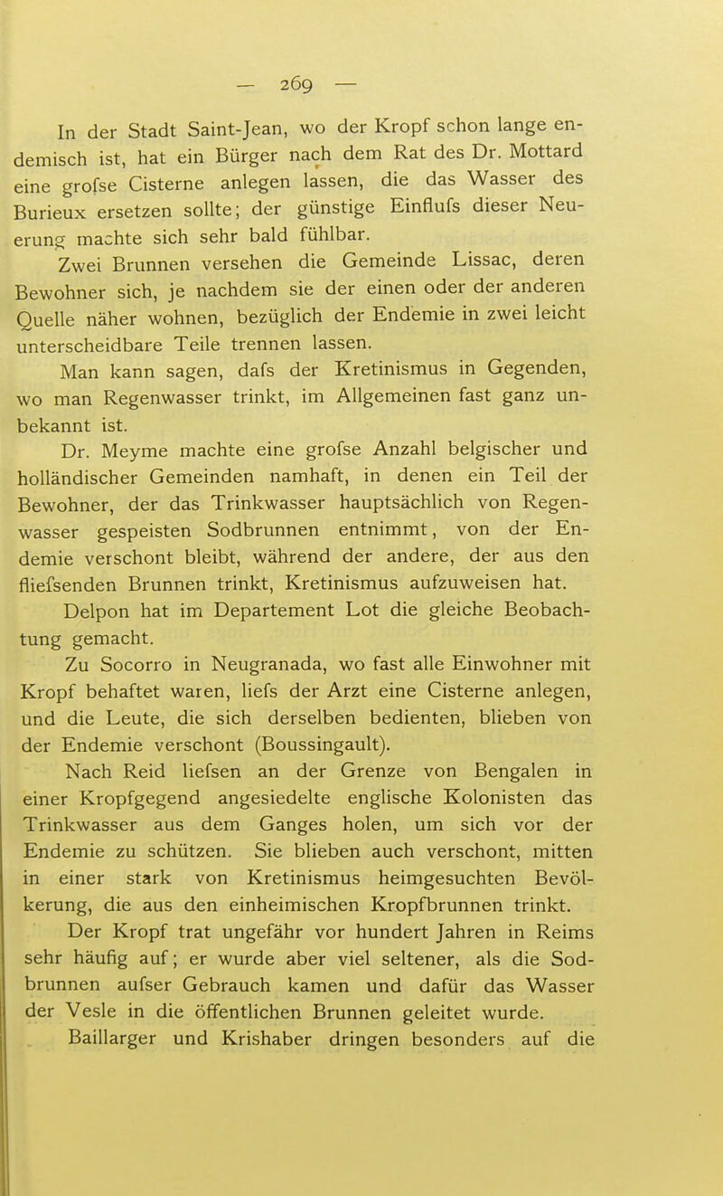 In der Stadt Saint-Jean, wo der Kropf schon lange en- demisch ist, hat ein Bürger nach dem Rat des Dr. Mottard eine grofse Cisterne anlegen lassen, die das Wasser des Burieux ersetzen sollte; der günstige Einflufs dieser Neu- erung machte sich sehr bald fühlbar. Zwei Brunnen versehen die Gemeinde Lissac, deren Bewohner sich, je nachdem sie der einen oder der anderen Quelle näher wohnen, bezüglich der Endemie in zwei leicht unterscheidbare Teile trennen lassen. Man kann sagen, dafs der Kretinismus in Gegenden, wo man Regenwasser trinkt, im Allgemeinen fast ganz un- bekannt ist. Dr. Meyme machte eine grofse Anzahl belgischer und holländischer Gemeinden namhaft, in denen ein Teil der Bewohner, der das Trinkwasser hauptsächlich von Regen- wasser gespeisten Sodbrunnen entnimmt, von der En- demie verschont bleibt, während der andere, der aus den fliefsenden Brunnen trinkt, Kretinismus aufzuweisen hat. Delpon hat im Departement Lot die gleiche Beobach- tung gemacht. Zu Socorro in Neugranada, wo fast alle Einwohner mit Kropf behaftet waren, liefs der Arzt eine Cisterne anlegen, und die Leute, die sich derselben bedienten, blieben von der Endemie verschont (Boussingault). Nach Reid liefsen an der Grenze von Bengalen in einer Kropfgegend angesiedelte englische Kolonisten das Trinkwasser aus dem Ganges holen, um sich vor der Endemie zu schützen. Sie blieben auch verschont, mitten in einer stark von Kretinismus heimgesuchten Bevöl- kerung, die aus den einheimischen Kropfbrunnen trinkt. Der Kropf trat ungefähr vor hundert Jahren in Reims sehr häufig auf; er wurde aber viel seltener, als die Sod- brunnen aufser Gebrauch kamen und dafür das Wasser der Vesle in die öffentlichen Brunnen geleitet wurde. Baillarger und Krishaber dringen besonders auf die