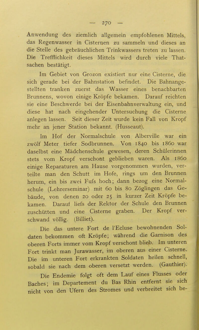 Anwendung des ziemlich allgemein empfohlenen Mittels, das Regenwasser in Cisternen zu sammeln und dieses an die Stelle des gebräuchlichen Trinkwassers treten zu lassen. Die Trefflichkeit dieses Mittels wird durch viele That- sachen bestätigt. Im Gebiet von Grozon existiert nur eine Cisterne, die sich gerade bei der Bahnstation befindet. Die Bahnange- stellten tranken zuerst das Wasser eines benachbarten Brunnens, wovon einige Kröpfe bekamen. Darauf reichten sie eine Beschwerde bei der Eisenbahnverwaltung ein, und diese hat nach eingehender Untersuchung die Cisterne anlegen lassen. Seit dieser Zeit wurde kein Fall von Kropf mehr an jener Station bekannt. (Husseaut). Im Hof der Normalschule von Alberville war ein zwölf Meter tiefer Sodbrunnen. Von 1840 bis 1860 war daselbst eine Mädchenschule gewesen, deren Schülerinnen stets vom Kropf verschont geblieben waren. Als 1860 einige Reparaturen am Hause vorgenommen wurden, ver- teilte man den Schutt im Hofe, rings um den Brunnen herum, ein bis zwei Fufs hoch; dann bezog eine Normal- schule (Lehrerseminar) mit 60 bis 80 Zöglingen das Ge- bäude, von denen 20 oder 25 in kurzer Zeit Kröpfe be- kamen. Darauf liefs der Rektor der Schule den Brunnen zuschütten und eine Cisterne graben. Der Kropf ver- schwand völlig. (Billiet). Die das untere Fort de l'Ecluse bewohnenden Sol- daten bekommen oft Kröpfe; während die Garnison des oberen Forts immer vom Kropf verschont blieb. Im unteren Fort trinkt man Jurawasser, im oberen aus einer Cisterne. Die im unteren Fort erkrankten Soldaten heilen schnell, sobald sie nach dem oberen versetzt werden. (Gauthier). Die Endemie folgt oft dem Lauf eines Flusses oder Baches; im Departement du Bas Rhin entfernt sie sich nicht von den Ufern des Stromes und verbreitet sich be-