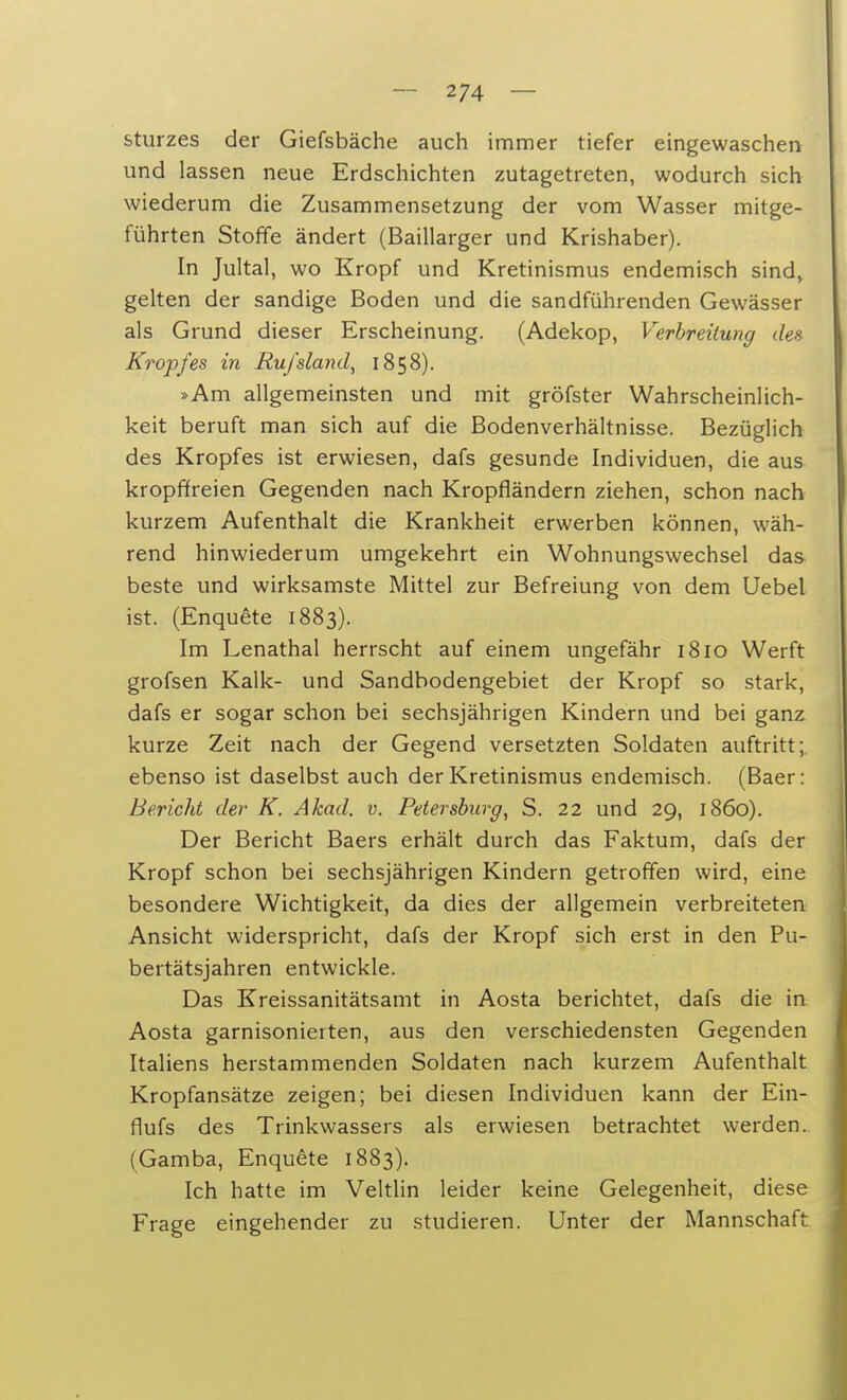 Sturzes der Giefsbäche auch immer tiefer eingewaschen und lassen neue Erdschichten zutagetreten, wodurch sich wiederum die Zusammensetzung der vom Wasser mitge- führten Stoffe ändert (Baillarger und Krishaber). In Jultal, wo Kropf und Kretinismus endemisch sind, gelten der sandige Boden und die sandführenden Gewässer als Grund dieser Erscheinung. (Adekop, Verbreitung des Kropfes in Euj'sland, 1858). »Am allgemeinsten und mit gröfster Wahrscheinlich- keit beruft man sich auf die Bodenverhältnisse. Bezüglich des Kropfes ist erwiesen, dafs gesunde Individuen, die aus kropffreien Gegenden nach Kropfländern ziehen, schon nach kurzem Aufenthalt die Krankheit erwerben können, wäh- rend hinwiederum umgekehrt ein Wohnungswechsel das beste und wirksamste Mittel zur Befreiung von dem Uebel ist. (Enquete 1883). Im Lenathal herrscht auf einem ungefähr 1810 Werft grofsen Kalk- und Sandbodengebiet der Kropf so stark, dafs er sogar schon bei sechsjährigen Kindern und bei ganz kurze Zeit nach der Gegend versetzten Soldaten auftritt; ebenso ist daselbst auch der Kretinismus endemisch. (Baer: Bericht der K. Akad. v. Petersburg, S. 22 und 29, 1860). Der Bericht Baers erhält durch das Faktum, dafs der Kropf schon bei sechsjährigen Kindern getroffen wird, eine besondere Wichtigkeit, da dies der allgemein verbreiteten Ansicht widerspricht, dafs der Kropf sich erst in den Pu- bertätsjahren entwickle. Das Kreissanitätsamt in Aosta berichtet, dafs die in Aosta garnisonierten, aus den verschiedensten Gegenden Italiens herstammenden Soldaten nach kurzem Aufenthalt Kropfansätze zeigen; bei diesen Individuen kann der Ein- flufs des Trinkwassers als erwiesen betrachtet werden. (Gamba, Enquete 1883). Ich hatte im Veltlin leider keine Gelegenheit, diese Frage eingehender zu studieren. Unter der Mannschaft