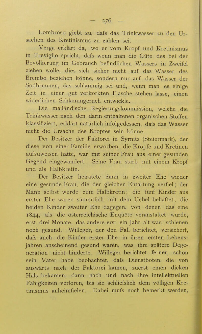 Lombroso giebt zu, dafs das Trinkwasser zu den Ur- sachen des Kretinismus zu zählen sei. Verga erklärt da, wo er vom Kropf und Kretinismus in Treviglio spricht, dafs wenn man die Güte des bei der Bevölkerung im Gebrauch befindlichen Wassers in Zweifel ziehen wolle, dies sich sicher nicht auf das Wasser des Brembo beziehen könne, sondern nur auf das Wasser der Sodbrunnen, das schlammig sei und, wenn man es einige Zeit in einer gut verkorkten Flasche stehen lasse, einen widerlichen Schlammgeruch entwickle. Die mailändische Regierungskommission, welche die Trinkwässer nach den darin enthaltenen organischen Stoffen klassifiziert, erklärt natürlich infolgedessen, dafs das Wasser nicht die Ursache des Kropfes sein könne. Der Besitzer der Faktorei in Syrnitz (Steiermark), der diese von einer Familie erworben, die Kröpfe und Kretinen aufzuweisen hatte, war mit seiner Frau aus einer gesunden Gegend eingewandert. Seine Frau starb mit einem Kropf und als Halbkretin. Der Besitzer heiratete dann in zweiter Ehe wieder eine gesunde Frau, die der gleichen Entartung verfiel; der Mann selbst wurde zum Halbkretin; die fünf Kinder aus erster Ehe waren sämmtlich mit dem Uebel behaftet; die beiden Kinder zweiter Ehe dagegen, von denen das eine 1844, a^s die österreichische Enquete veranstaltet wurde, erst drei Monate, das andere erst ein Jahr alt war, schienen noch gesund. Willeger, der den Fall berichtet, versichert, dafs auch die Kinder erster Ehe in ihren ersten Lebens- jahren anscheinend gesund waren, was ihre spätere Dege- neration nicht hinderte. Willeger berichtet ferner, schon sein Vater habe beobachtet, dafs Dienstboten, die von auswärts nach der Faktorei kamen, zuerst einen dicken Hals bekamen, dann nach und nach ihre intellektuellen Fähigkeiten verloren, bis sie schliefslich dem völligen Kre- tinismus anheimfielen. Dabei mufs noch bemerkt werden,